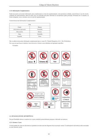 61
Código de Trânsito Brasileiro
1.1.5. Informações Complementares
Sendo necessário acrescentar informações para complementar os sinais de regulamentação, como período de validade, características e uso do veículo,
condições de estacionamento, além de outras, deve ser utilizada uma placa adicional ou incorporada à placa principal, formando um só conjunto, na
forma retangular, com as mesmas cores do sinal de regulamentação.
Características das Informações Complementares
Cor
Fundo Branca
Orla interna (opcional) Vermelha
Orla externa Branca
Tarja Vermelha
Legenda Preta
Não se admite acrescentar informação complementar para os sinais R-1 Parada Obrigatória e R-2 - Dê a Preferência.
Nos casos em que houver símbolos, estes devem ter a forma e cores deﬁnidas em legislação especíﬁca.
Exemplos:
1.2. SINALIZAÇÃO DE ADVERTÊNCIA
Tem por ﬁnalidade alertar os usuários da via para condições potencialmente perigosas, indicando sua natureza.
1.2.1. Formas e Cores
A forma padrão dos sinais de advertência é quadrada, devendo uma das diagonais ﬁcar na posição vertical. À sinalização de advertência estão associadas
as cores amarela e preta.
 