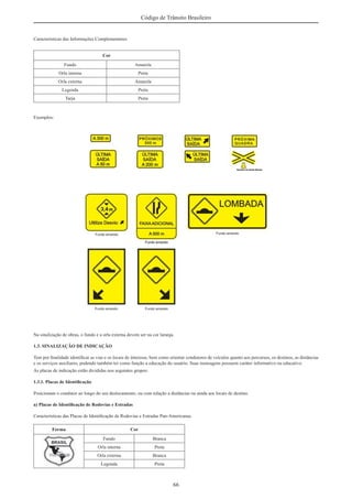 66
Código de Trânsito Brasileiro
Características das Informações Complementares
Cor
Fundo Amarela
Orla interna Preta
Orla externa Amarela
Legenda Preta
Tarja Preta
Exemplos:
Na sinalização de obras, o fundo e a orla externa devem ser na cor laranja.
1.3. SINALIZAÇÃO DE INDICAÇÃO
Tem por ﬁnalidade identiﬁcar as vias e os locais de interesse, bem como orientar condutores de veículos quanto aos percursos, os destinos, as distâncias
e os serviços auxiliares, podendo também ter como função a educação do usuário. Suas mensagens possuem caráter informativo ou educativo.
As placas de indicação estão divididas nos seguintes grupos:
1.3.1. Placas de Identiﬁcação
Posicionam o condutor ao longo do seu deslocamento, ou com relação a distâncias ou ainda aos locais de destino.
a) Placas de Identiﬁcação de Rodovias e Estradas
Características das Placas de Identiﬁcação de Rodovias e Estradas Pan-Americanas
Forma Cor
Fundo Branca
Orla interna Preta
Orla externa Branca
Legenda Preta
 