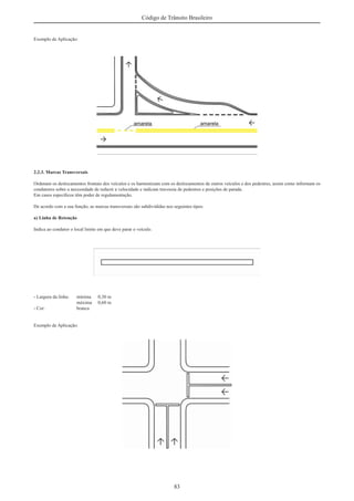 83
Código de Trânsito Brasileiro
Exemplo de Aplicação:
2.2.3. Marcas Transversais
Ordenam os deslocamentos frontais dos veículos e os harmonizam com os deslocamentos de outros veículos e dos pedestres, assim como informam os
condutores sobre a necessidade de reduzir a velocidade e indicam travessia de pedestres e posições de parada.
Em casos especíﬁcos têm poder de regulamentação.
De acordo com a sua função, as marcas transversais são subdivididas nos seguintes tipos:
a) Linha de Retenção
Indica ao condutor o local limite em que deve parar o veículo.
- Largura da linha: mínima 0,30 m
máxima 0,60 m
- Cor: branca
Exemplo de Aplicação:
 
