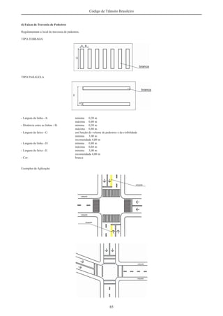 85
Código de Trânsito Brasileiro
d) Faixas de Travessia de Pedestres
Regulamentam o local de travessia de pedestres.
TIPO ZEBRADA
TIPO PARALELA
- Largura da linha - A: mínima 0,30 m
máxima 0,40 m
- Distância entre as linhas - B: mínima 0,30 m
máxima 0,80 m
- Largura da faixa - C: em função do volume de pedestres e da visibilidade
mínima 3,00 m
recomendada 4,00 m
- Largura da linha - D: mínima 0,40 m
máxima 0,60 m
- Largura da faixa - E: mínima 3,00 m
recomendada 4,00 m
- Cor: branca
Exemplos de Aplicação:
 
