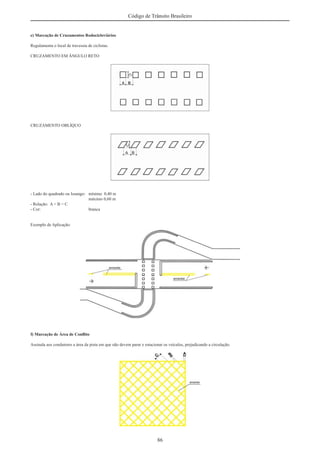 86
Código de Trânsito Brasileiro
e) Marcação de Cruzamentos Rodocicloviários
Regulamenta o local de travessia de ciclistas.
CRUZAMENTO EM ÂNGULO RETO
CRUZAMENTO OBLÍQUO
- Lado do quadrado ou losango: mínimo 0,40 m
máximo 0,60 m
- Relação: A = B = C
- Cor: branca
Exemplo de Aplicação:
f) Marcação de Área de Conﬂito
Assinala aos condutores a área da pista em que não devem parar e estacionar os veículos, prejudicando a circulação.
 