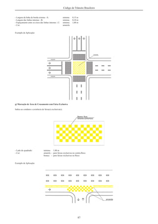 87
Código de Trânsito Brasileiro
- Largura da linha de borda externa - A: mínima 0,15 m
- Largura das linhas internas - B: mínima 0,10 m
- Espaçamento entre os eixos das linhas internas - C: mínimo 1,00 m
- Cor: amarela
Exemplo de Aplicação:
g) Marcação de Área de Cruzamento com Faixa Exclusiva
Indica ao condutor a existência de faixa(s) exclusiva(s).
- Lado do quadrado: mínimo 1,00 m
- Cor: amarela - para faixas exclusivas no contra-ﬂuxo
branca - para faixas exclusivas no ﬂuxo
Exemplo de Aplicação:
 