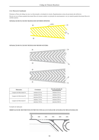 88
Código de Trânsito Brasileiro
2.2.4. Marcas de Canalização
Orientam os ﬂuxos de tráfego em uma via, direcionando a circulação de veículos. Regulamentam as áreas de pavimento não utilizáveis.
Devem ser na cor branca quando direcionam ﬂuxos de mesmo sentido e na proteção de estacionamento e na cor amarela quando direcionam ﬂuxos de
sentidos opostos.
SEPARAÇÃO DE FLUXO DE TRÁFEGO DE SENTIDOS OPOSTOS
SEPARAÇÃO DE FLUXO DE TRÁFEGO DO MESMO SENTIDO
Dimensões Circulação
Área de proteção de
estacionamento
Largura da linha lateral A mínima 0,10 m mínima 0,10 m
Largura da linha lateral B
mínima 0,30 m mínima 0,10 m
máxima 0,50 m máxima 0,40 m
Largura da linha lateral C
mínima 1,10 m mínima 0,30 m
máxima 3,50 m máxima 0,60 m
Exemplos de Aplicação:
ORDENAÇÃO DE MOVIMENTOS EM TREVOS COM ALÇAS E FAIXAS DE ACELERAÇÃO/ DESACELERAÇÃO
 