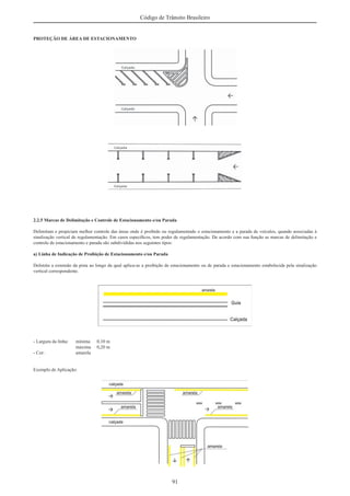 91
Código de Trânsito Brasileiro
PROTEÇÃO DE ÁREA DE ESTACIONAMENTO
2.2.5 Marcas de Delimitação e Controle de Estacionamento e/ou Parada
Delimitam e propiciam melhor controle das áreas onde é proibido ou regulamentado o estacionamento e a parada de veículos, quando associadas à
sinalização vertical de regulamentação. Em casos especíﬁcos, tem poder de regulamentação. De acordo com sua função as marcas de delimitação e
controle de estacionamento e parada são subdivididas nos seguintes tipos:
a) Linha de Indicação de Proibição de Estacionamento e/ou Parada
Delimita a extensão da pista ao longo da qual aplica-se a proibição de estacionamento ou de parada e estacionamento estabelecida pela sinalização
vertical correspondente.
- Largura da linha: mínima 0,10 m
máxima 0,20 m
- Cor: amarela
Exemplo de Aplicação:
 