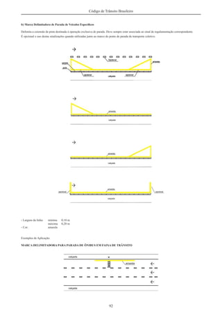92
Código de Trânsito Brasileiro
b) Marca Delimitadora de Parada de Veículos Especíﬁcos
Delimita a extensão da pista destinada à operação exclusiva de parada. Deve sempre estar associada ao sinal de regulamentação correspondente.
É opcional o uso destas sinalizações quando utilizadas junto ao marco do ponto de parada de transporte coletivo.
- Largura da linha: mínima 0,10 m
máxima 0,20 m
- Cor: amarela
Exemplos de Aplicação:
MARCA DELIMITADORA PARA PARADA DE ÔNIBUS EM FAIXA DE TRÂNSITO
 