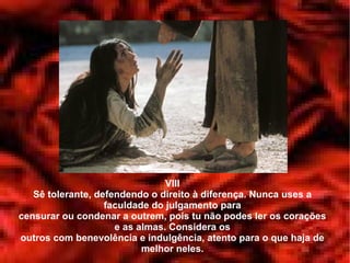 VIII
   Sê tolerante, defendendo o direito à diferença. Nunca uses a
                   faculdade do julgamento para
censurar ou condenar a outrem, pois tu não podes ler os corações
                     e as almas. Considera os
outros com benevolência e indulgência, atento para o que haja de
                           melhor neles.
 