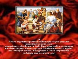 IX
  Mostra- te generoso para com aqueles que estejam passando
                   necessidades ou que sejam
menos favorecidos do que tu. Todo dia procura realizar pelo menos
uma boa ação para outrem. Seja qual for o bem que faças a alguém,
  não te vanglories disso, mas agradece a Deus o ter permitido
                contribuir para o seu bem-estar.
 