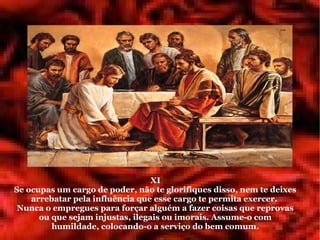 XI
Se ocupas um cargo de poder, não te glorifiques disso, nem te deixes
    arrebatar pela influência que esse cargo te permita exercer.
 Nunca o empregues para forçar alguém a fazer coisas que reprovas
      ou que sejam injustas, ilegais ou imorais. Assume-o com
         humildade, colocando-o a serviço do bem comum.
 