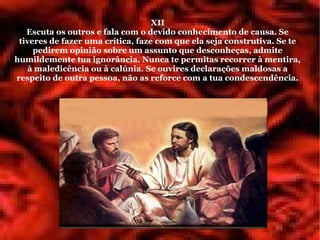 XII
   Escuta os outros e fala com o devido conhecimento de causa. Se
 tiveres de fazer uma crítica, faze com que ela seja construtiva. Se te
     pedirem opinião sobre um assunto que desconheças, admite
humildemente tua ignorância. Nunca te permitas recorrer à mentira,
   à maledicência ou à calúnia. Se ouvires declarações maldosas a
respeito de outra pessoa, não as reforce com a tua condescendência.
 