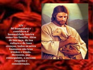 XIV
    Sê humanista e
      considera a
 humanidade inteira
como tua família. Além
  de tua raça, de tua
   cultura e de tuas
crenças, todos os seres
  humanos são teus
   irmãos e irmãs.
    Merecem, por
conseguinte, o mesmo
       respeito e
     consideração.
 
