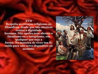 XVII
 Respeita as crenças religiosas ou
filosóficas, desde que não atentem
         contra a dignidade
humana. Não apoies nem abones o
   fanatismo ou o integrismo, em
         qualquer que seja a
forma. Na maneira de viver tua fé,
cuida para não seres dogmático ou
              sectário.
 