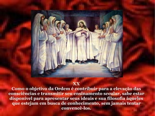 XX
 Como o objetivo da Ordem é contribuir para a elevação das
consciências e transmitir seu ensinamento secular, sabe estar
disponível para apresentar seus ideais e sua filosofia àqueles
 que estejam em busca de conhecimento, sem jamais tentar
                        convencê-los.
 