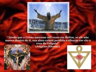 “Ainda que o Cristo nascesse mil vezes em Belém, se ele não
nascer dentro de ti, sua alma estará perdida e olharás em vão a
                        cruz do Gólgota”.
                       (Angelus Silesius)
 