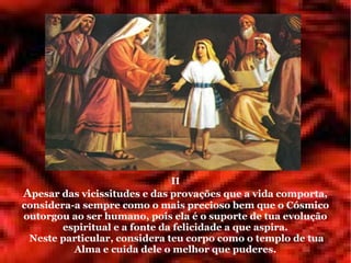 II
Apesar das vicissitudes e das provações que a vida comporta,
considera-a sempre como o mais precioso bem que o Cósmico
outorgou ao ser humano, pois ela é o suporte de tua evolução
        espiritual e a fonte da felicidade a que aspira.
 Neste particular, considera teu corpo como o templo de tua
          Alma e cuida dele o melhor que puderes.
 