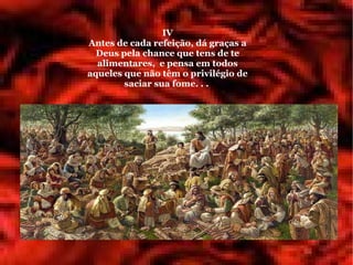 IV
Antes de cada refeição, dá graças a
  Deus pela chance que tens de te
  alimentares, e pensa em todos
aqueles que não têm o privilégio de
        saciar sua fome. . .
 
