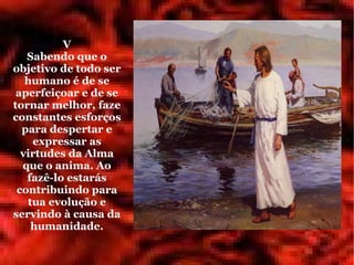 V
   Sabendo que o
objetivo de todo ser
   humano é de se
 aperfeiçoar e de se
tornar melhor, faze
constantes esforços
  para despertar e
    expressar as
  virtudes da Alma
  que o anima. Ao
   fazê-lo estarás
 contribuindo para
   tua evolução e
servindo à causa da
    humanidade.
 