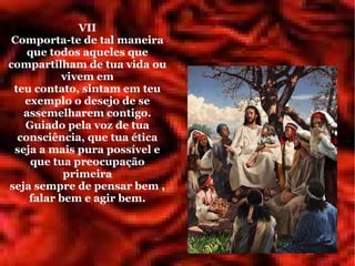 VII
 Comporta-te de tal maneira
    que todos aqueles que
compartilham de tua vida ou
          vivem em
 teu contato, sintam em teu
   exemplo o desejo de se
   assemelharem contigo.
   Guiado pela voz de tua
  consciência, que tua ética
 seja a mais pura possível e
    que tua preocupação
           primeira
seja sempre de pensar bem ,
    falar bem e agir bem.
 