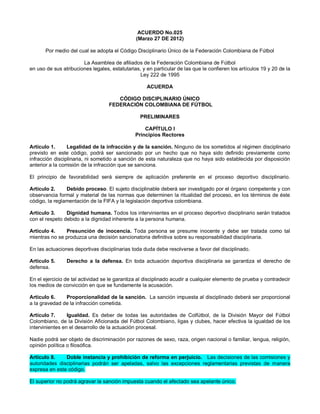 ACUERDO No.025
(Marzo 27 DE 2012)
Por medio del cual se adopta el Código Disciplinario Único de la Federación Colombiana de Fútbol
La Asamblea de afiliados de la Federación Colombiana de Fútbol
en uso de sus atribuciones legales, estatutarias, y en particular de las que le confieren los artículos 19 y 20 de la
Ley 222 de 1995
ACUERDA
CÓDIGO DISCIPLINARIO ÚNICO
FEDERACIÓN COLOMBIANA DE FÚTBOL
PRELIMINARES
CAPÍTULO I
Principios Rectores
Artículo 1.
Legalidad de la infracción y de la sanción. Ninguno de los sometidos al régimen disciplinario
previsto en este código, podrá ser sancionado por un hecho que no haya sido definido previamente como
infracción disciplinaria, ni sometido a sanción de esta naturaleza que no haya sido establecida por disposición
anterior a la comisión de la infracción que se sanciona.
El principio de favorabilidad será siempre de aplicación preferente en el proceso deportivo disciplinario.
Artículo 2.
Debido proceso. El sujeto disciplinable deberá ser investigado por el órgano competente y con
observancia formal y material de las normas que determinen la ritualidad del proceso, en los términos de éste
código, la reglamentación de la FIFA y la legislación deportiva colombiana.
Artículo 3.
Dignidad humana. Todos los intervinientes en el proceso deportivo disciplinario serán tratados
con el respeto debido a la dignidad inherente a la persona humana.
Artículo 4.
Presunción de inocencia. Toda persona se presume inocente y debe ser tratada como tal
mientras no se produzca una decisión sancionatoria definitiva sobre su responsabilidad disciplinaria.
En las actuaciones deportivas disciplinarias toda duda debe resolverse a favor del disciplinado.
Artículo 5.
defensa.

Derecho a la defensa. En toda actuación deportiva disciplinaria se garantiza el derecho de

En el ejercicio de tal actividad se le garantiza al disciplinado acudir a cualquier elemento de prueba y contradecir
los medios de convicción en que se fundamente la acusación.
Artículo 6.
Proporcionalidad de la sanción. La sanción impuesta al disciplinado deberá ser proporcional
a la gravedad de la infracción cometida.
Artículo 7.
Igualdad. Es deber de todas las autoridades de Colfútbol, de la División Mayor del Fútbol
Colombiano, de la División Aficionada del Fútbol Colombiano, ligas y clubes, hacer efectiva la igualdad de los
intervinientes en el desarrollo de la actuación procesal.
Nadie podrá ser objeto de discriminación por razones de sexo, raza, origen nacional o familiar, lengua, religión,
opinión política o filosófica.
Artículo 8.
Doble instancia y prohibición de reforma en perjuicio. Las decisiones de las comisiones y
autoridades disciplinarias podrán ser apeladas, salvo las excepciones reglamentarias previstas de manera
expresa en este código.
El superior no podrá agravar la sanción impuesta cuando el afectado sea apelante único.

 