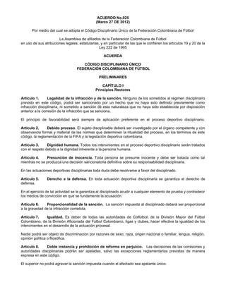 ACUERDO No.025
(Marzo 27 DE 2012)
Por medio del cual se adopta el Código Disciplinario Único de la Federación Colombiana de Fútbol
La Asamblea de afiliados de la Federación Colombiana de Fútbol
en uso de sus atribuciones legales, estatutarias, y en particular de las que le confieren los artículos 19 y 20 de la
Ley 222 de 1995
ACUERDA
CÓDIGO DISCIPLINARIO ÚNICO
FEDERACIÓN COLOMBIANA DE FÚTBOL
PRELIMINARES
CAPÍTULO I
Principios Rectores
Artículo 1. Legalidad de la infracción y de la sanción. Ninguno de los sometidos al régimen disciplinario
previsto en este código, podrá ser sancionado por un hecho que no haya sido definido previamente como
infracción disciplinaria, ni sometido a sanción de esta naturaleza que no haya sido establecida por disposición
anterior a la comisión de la infracción que se sanciona.
El principio de favorabilidad será siempre de aplicación preferente en el proceso deportivo disciplinario.
Artículo 2. Debido proceso. El sujeto disciplinable deberá ser investigado por el órgano competente y con
observancia formal y material de las normas que determinen la ritualidad del proceso, en los términos de éste
código, la reglamentación de la FIFA y la legislación deportiva colombiana.
Artículo 3. Dignidad humana. Todos los intervinientes en el proceso deportivo disciplinario serán tratados
con el respeto debido a la dignidad inherente a la persona humana.
Artículo 4. Presunción de inocencia. Toda persona se presume inocente y debe ser tratada como tal
mientras no se produzca una decisión sancionatoria definitiva sobre su responsabilidad disciplinaria.
En las actuaciones deportivas disciplinarias toda duda debe resolverse a favor del disciplinado.
Artículo 5. Derecho a la defensa. En toda actuación deportiva disciplinaria se garantiza el derecho de
defensa.
En el ejercicio de tal actividad se le garantiza al disciplinado acudir a cualquier elemento de prueba y contradecir
los medios de convicción en que se fundamente la acusación.
Artículo 6. Proporcionalidad de la sanción. La sanción impuesta al disciplinado deberá ser proporcional
a la gravedad de la infracción cometida.
Artículo 7. Igualdad. Es deber de todas las autoridades de Colfútbol, de la División Mayor del Fútbol
Colombiano, de la División Aficionada del Fútbol Colombiano, ligas y clubes, hacer efectiva la igualdad de los
intervinientes en el desarrollo de la actuación procesal.
Nadie podrá ser objeto de discriminación por razones de sexo, raza, origen nacional o familiar, lengua, religión,
opinión política o filosófica.
Artículo 8. Doble instancia y prohibición de reforma en perjuicio. Las decisiones de las comisiones y
autoridades disciplinarias podrán ser apeladas, salvo las excepciones reglamentarias previstas de manera
expresa en este código.
El superior no podrá agravar la sanción impuesta cuando el afectado sea apelante único.
 