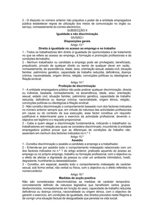 2 - O disposto no número anterior não prejudica o poder de a entidade empregadora
pública estabelecer regras de utilização dos meios de comunicação no órgão ou
serviço, nomeadamente do correio electrónico.
SUBSECÇÃO II
Igualdade e não discriminação
DIVISÃO I
Disposições gerais
Artigo 13.º
Direito à igualdade no acesso ao emprego e no trabalho
1 - Todos os trabalhadores têm direito à igualdade de oportunidades e de tratamento
no que se refere ao acesso ao emprego, à formação e promoção profissionais e às
condições de trabalho.
2 - Nenhum trabalhador ou candidato a emprego pode ser privilegiado, beneficiado,
prejudicado, privado de qualquer direito ou isento de qualquer dever em razão,
nomeadamente, de ascendência, idade, sexo, orientação sexual, estado civil, situação
familiar, património genético, capacidade de trabalho reduzida, deficiência, doença
crónica, nacionalidade, origem étnica, religião, convicções políticas ou ideológicas e
filiaçãosindical.
Artigo 14.º
Proibição de discriminação
1 - A entidade empregadora pública não pode praticar qualquer discriminação, directa
ou indirecta, baseada, nomeadamente, na ascendência, idade, sexo, orientação
sexual, estado civil, situação familiar, património genético, capacidade de trabalho
reduzida, deficiência ou doença crónica, nacionalidade, origem étnica, religião,
convicções políticas ou ideológicas e filiação sindical.
2 - Não constitui discriminação o comportamento baseado num dos factores indicados
no número anterior sempre que, em virtude da natureza das actividades profissionais
em causa ou do contexto da sua execução, esse factor constitua um requisito
justificável e determinante para o exercício da actividade profissional, devendo o
objectivo ser legítimo e o requisito proporcional.
3 - Cabe a quem alegar a discriminação fundamentá-la, indicando o trabalhador ou
trabalhadores em relação aos quais se considera discriminado, incumbindo à entidade
empregadora pública provar que as diferenças de condições de trabalho não
assentam em nenhum dos factores indicados no n.º 1.
Artigo 15.º
Assédio
1 - Constitui discriminação o assédio a candidato a emprego e a trabalhador.
2 - Entende-se por assédio todo o comportamento indesejado relacionado com um
dos factores indicados no n.º 1 do artigo anterior, praticado aquando do acesso ao
emprego ou no próprio emprego, trabalho ou formação profissional, com o objectivo ou
o efeito de afectar a dignidade da pessoa ou criar um ambiente intimidativo, hostil,
degradante, humilhante ou desestabilizador.
3 - Constitui, em especial, assédio todo o comportamento indesejado de carácter
sexual, sob forma verbal, não verbal ou física, com o objectivo ou o efeito referidos no
númeroanterior.
Artigo 16.º
Medidas de acção positiva
Não são consideradas discriminatórias as medidas de carácter temporário
concretamente definido de natureza legislativa que beneficiem certos grupos
desfavorecidos, nomeadamente em função do sexo, capacidade de trabalho reduzida,
deficiência ou doença crónica, nacionalidade ou origem étnica, com o objectivo de
garantir o exercício, em condições de igualdade, dos direitos previstos neste Regime e
de corrigir uma situação factual de desigualdade que persista na vida social.
 