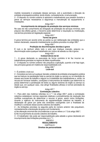 medida necessária à prestação desses serviços, sob a autoridade e direcção da
entidade empregadora pública, tendo direito, nomeadamente, à remuneração.
2 - O disposto no número anterior é aplicável a trabalhadores que prestem durante a
greve os serviços necessários à segurança e manutenção do equipamento e
instalações.
Artigo 402.º
Incumprimento da obrigação de prestação dos serviços mínimos
No caso de não cumprimento da obrigação de prestação de serviços mínimos, sem
prejuízo dos efeitos gerais, o Governo pode determinar a requisição ou mobilização,
nos termos previstos em legislação especial.
Artigo 403.º
Termo da greve
A greve termina por acordo entre as partes ou por deliberação das entidades que a
tiverem declarado, cessando imediatamente os efeitos previstos no artigo 398.º
Artigo 404.º
Proibição de discriminações devidas à greve
É nulo e de nenhum efeito todo o acto que implique coacção, prejuízo ou
discriminação sobre qualquer trabalhador por motivo de adesão ou não à greve.
Artigo 405.º
Inobservância da lei
1 - A greve declarada ou executada de forma contrária à lei faz incorrer os
trabalhadores grevistas no regime de faltas injustificadas.
2 - O disposto no número anterior não prejudica a aplicação, quando a tal haja lugar,
dos princípios gerais em matéria de responsabilidade civil.
Artigo 406.º
Lock-out
1 - É proibido o lock-out.
2 - Considera-se lock-out qualquer decisão unilateral da entidade empregadora pública
que se traduza na paralisação total ou parcial do órgão ou serviço ou na interdição do
acesso aos locais de trabalho a alguns ou à totalidade dos trabalhadores e, ainda, na
recusa em fornecer trabalho, condições e instrumentos de trabalho que determine ou
possa determinar a paralisação de todos ou alguns sectores do órgão ou serviço ou
desde que, em qualquer caso, vise atingir finalidades alheias à normal actividade do
órgão ou serviço.
Artigo 407.º
Contratação colectiva
1 - Para além das matérias referidas no n.º 1 do artigo 400.º, pode a contratação
colectiva estabelecer normas especiais relativas a procedimentos de resolução dos
conflitos susceptíveis de determinar o recurso à greve, assim como limitações,
durante a vigência do instrumento de regulamentação colectiva de trabalho, à
declaração de greve por parte dos sindicatos outorgantes com a finalidade de
modificar o conteúdo desse acordo colectivo de trabalho.
2 - As limitações previstas na segunda parte do número anterior não prejudicam,
nomeadamente a declaração de greve com fundamento:
a) Na alteração anormal das circunstâncias a que se refere o n.º 2 do artigo 368.º;
b) No incumprimento do acordo colectivo de trabalho.
3 - O trabalhador não pode ser responsabilizado pela adesão a greve declarada em
incumprimento das limitações previstas no n.º 1.
ANEXO II
REGULAMENTO
CAPÍTULO I
Direitos de personalidade
 