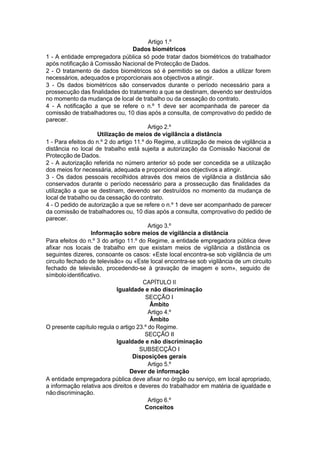 Artigo 1.º
Dados biométricos
1 - A entidade empregadora pública só pode tratar dados biométricos do trabalhador
após notificação à Comissão Nacional de Protecção de Dados.
2 - O tratamento de dados biométricos só é permitido se os dados a utilizar forem
necessários, adequados e proporcionais aos objectivos a atingir.
3 - Os dados biométricos são conservados durante o período necessário para a
prossecução das finalidades do tratamento a que se destinam, devendo ser destruídos
no momento da mudança de local de trabalho ou da cessação do contrato.
4 - A notificação a que se refere o n.º 1 deve ser acompanhada de parecer da
comissão de trabalhadores ou, 10 dias após a consulta, de comprovativo do pedido de
parecer.
Artigo 2.º
Utilização de meios de vigilância a distância
1 - Para efeitos do n.º 2 do artigo 11.º do Regime, a utilização de meios de vigilância a
distância no local de trabalho está sujeita a autorização da Comissão Nacional de
Protecção de Dados.
2 - A autorização referida no número anterior só pode ser concedida se a utilização
dos meios for necessária, adequada e proporcional aos objectivos a atingir.
3 - Os dados pessoais recolhidos através dos meios de vigilância a distância são
conservados durante o período necessário para a prossecução das finalidades da
utilização a que se destinam, devendo ser destruídos no momento da mudança de
local de trabalho ou da cessação do contrato.
4 - O pedido de autorização a que se refere o n.º 1 deve ser acompanhado de parecer
da comissão de trabalhadores ou, 10 dias após a consulta, comprovativo do pedido de
parecer.
Artigo 3.º
Informação sobre meios de vigilância a distância
Para efeitos do n.º 3 do artigo 11.º do Regime, a entidade empregadora pública deve
afixar nos locais de trabalho em que existam meios de vigilância a distância os
seguintes dizeres, consoante os casos: «Este local encontra-se sob vigilância de um
circuito fechado de televisão» ou «Este local encontra-se sob vigilância de um circuito
fechado de televisão, procedendo-se à gravação de imagem e som», seguido de
símboloidentificativo.
CAPÍTULO II
Igualdade e não discriminação
SECÇÃO I
Âmbito
Artigo 4.º
Âmbito
O presente capítulo regula o artigo 23.º do Regime.
SECÇÃO II
Igualdade e não discriminação
SUBSECÇÃO I
Disposições gerais
Artigo 5.º
Dever de informação
A entidade empregadora pública deve afixar no órgão ou serviço, em local apropriado,
a informação relativa aos direitos e deveres do trabalhador em matéria de igualdade e
nãodiscriminação.
Artigo 6.º
Conceitos
 