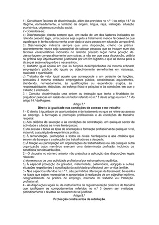 1 - Constituem factores de discriminação, além dos previstos no n.º 1 do artigo 14.º do
Regime, nomeadamente, o território de origem, língua, raça, instrução, situação
económica, origem ou condição social.
2 - Considera-se:
a) Discriminação directa sempre que, em razão de um dos factores indicados no
referido preceito legal, uma pessoa seja sujeita a tratamento menos favorável do que
aquele que é, tenha sido ou venha a ser dado a outra pessoa em situação comparável;
b) Discriminação indirecta sempre que uma disposição, critério ou prática
aparentemente neutra seja susceptível de colocar pessoas que se incluam num dos
factores característicos indicados no referido preceito legal numa posição de
desvantagem comparativamente com outras, a não ser que essa disposição, critério
ou prática seja objectivamente justificada por um fim legítimo e que os meios para o
alcançar sejam adequados e necessários;
c) Trabalho igual aquele em que as funções desempenhadas na mesma entidade
empregadora pública são iguais ou objectivamente semelhantes em natureza,
qualidade e quantidade;
d) Trabalho de valor igual aquele que corresponde a um conjunto de funções,
prestadas à mesma entidade empregadora pública, consideradas equivalentes,
atendendo, nomeadamente, às qualificações ou experiência exigida, às
responsabilidades atribuídas, ao esforço físico e psíquico e às condições em que o
trabalho é efectuado.
3 - Constitui discriminação uma ordem ou instrução que tenha a finalidade de
prejudicar pessoas em razão de um factor referido no n.º 1 deste artigo ou no n.º 1 do
artigo 14.º do Regime.
Artigo 7.º
Direito à igualdade nas condições de acesso e no trabalho
1 - O direito à igualdade de oportunidades e de tratamento no que se refere ao acesso
ao emprego, à formação e promoção profissionais e às condições de trabalho
respeita:
a) Aos critérios de selecção e às condições de contratação, em qualquer sector de
actividade e a todos os níveis hierárquicos;
b) Ao acesso a todos os tipos de orientação e formação profissional de qualquer nível,
incluindo a aquisição de experiência prática;
c) À remuneração, promoções a todos os níveis hierárquicos e aos critérios que
servem de base para a selecção dos trabalhadores a despedir;
d) À filiação ou participação em organizações de trabalhadores ou em qualquer outra
organização cujos membros exercem uma determinada profissão, incluindo os
benefícios por elas atribuídos.
2 - O disposto no número anterior não prejudica a aplicação das disposições legais
relativas:
a) Ao exercício de uma actividade profissional por estrangeiro ou apátrida;
b) À especial protecção da gravidez, maternidade, paternidade, adopção e outras
situações respeitantes à conciliação da actividade profissional com a vida familiar.
3 - Nos aspectos referidos no n.º 1, são permitidas diferenças de tratamento baseadas
na idade que sejam necessárias e apropriadas à realização de um objectivo legítimo,
designadamente de política de emprego, mercado de trabalho ou formação
profissional.
4 - As disposições legais ou de instrumentos de regulamentação colectiva de trabalho
que justifiquem os comportamentos referidos no n.º 3 devem ser avaliadas
periodicamente e revistas se deixarem de se justificar.
Artigo 8.º
Protecção contra actos de retaliação
 