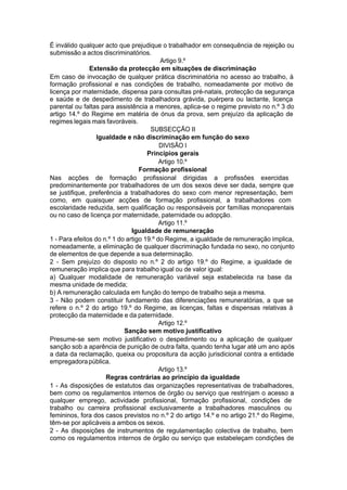 É inválido qualquer acto que prejudique o trabalhador em consequência de rejeição ou
submissão a actos discriminatórios.
Artigo 9.º
Extensão da protecção em situações de discriminação
Em caso de invocação de qualquer prática discriminatória no acesso ao trabalho, à
formação profissional e nas condições de trabalho, nomeadamente por motivo de
licença por maternidade, dispensa para consultas pré-natais, protecção da segurança
e saúde e de despedimento de trabalhadora grávida, puérpera ou lactante, licença
parental ou faltas para assistência a menores, aplica-se o regime previsto no n.º 3 do
artigo 14.º do Regime em matéria de ónus da prova, sem prejuízo da aplicação de
regimes legais mais favoráveis.
SUBSECÇÃO II
Igualdade e não discriminação em função do sexo
DIVISÃO I
Princípios gerais
Artigo 10.º
Formação profissional
Nas acções de formação profissional dirigidas a profissões exercidas
predominantemente por trabalhadores de um dos sexos deve ser dada, sempre que
se justifique, preferência a trabalhadores do sexo com menor representação, bem
como, em quaisquer acções de formação profissional, a trabalhadores com
escolaridade reduzida, sem qualificação ou responsáveis por famílias monoparentais
ou no caso de licença por maternidade, paternidade ou adopção.
Artigo 11.º
Igualdade de remuneração
1 - Para efeitos do n.º 1 do artigo 19.º do Regime, a igualdade de remuneração implica,
nomeadamente, a eliminação de qualquer discriminação fundada no sexo, no conjunto
de elementos de que depende a sua determinação.
2 - Sem prejuízo do disposto no n.º 2 do artigo 19.º do Regime, a igualdade de
remuneração implica que para trabalho igual ou de valor igual:
a) Qualquer modalidade de remuneração variável seja estabelecida na base da
mesma unidade de medida;
b) A remuneração calculada em função do tempo de trabalho seja a mesma.
3 - Não podem constituir fundamento das diferenciações remuneratórias, a que se
refere o n.º 2 do artigo 19.º do Regime, as licenças, faltas e dispensas relativas à
protecção da maternidade e da paternidade.
Artigo 12.º
Sanção sem motivo justificativo
Presume-se sem motivo justificativo o despedimento ou a aplicação de qualquer
sanção sob a aparência de punição de outra falta, quando tenha lugar até um ano após
a data da reclamação, queixa ou propositura da acção jurisdicional contra a entidade
empregadorapública.
Artigo 13.º
Regras contrárias ao princípio da igualdade
1 - As disposições de estatutos das organizações representativas de trabalhadores,
bem como os regulamentos internos de órgão ou serviço que restrinjam o acesso a
qualquer emprego, actividade profissional, formação profissional, condições de
trabalho ou carreira profissional exclusivamente a trabalhadores masculinos ou
femininos, fora dos casos previstos no n.º 2 do artigo 14.º e no artigo 21.º do Regime,
têm-se por aplicáveis a ambos os sexos.
2 - As disposições de instrumentos de regulamentação colectiva de trabalho, bem
como os regulamentos internos de órgão ou serviço que estabeleçam condições de
 