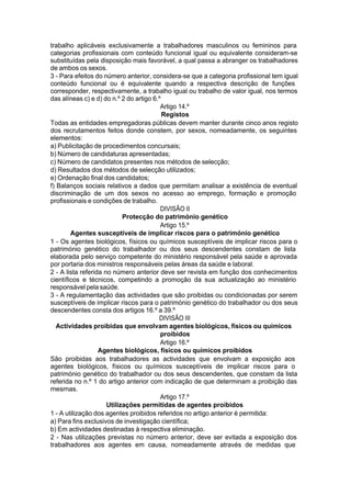 trabalho aplicáveis exclusivamente a trabalhadores masculinos ou femininos para
categorias profissionais com conteúdo funcional igual ou equivalente consideram-se
substituídas pela disposição mais favorável, a qual passa a abranger os trabalhadores
de ambos os sexos.
3 - Para efeitos do número anterior, considera-se que a categoria profissional tem igual
conteúdo funcional ou é equivalente quando a respectiva descrição de funções
corresponder, respectivamente, a trabalho igual ou trabalho de valor igual, nos termos
das alíneas c) e d) do n.º 2 do artigo 6.º
Artigo 14.º
Registos
Todas as entidades empregadoras públicas devem manter durante cinco anos registo
dos recrutamentos feitos donde constem, por sexos, nomeadamente, os seguintes
elementos:
a) Publicitação de procedimentos concursais;
b) Número de candidaturas apresentadas;
c) Número de candidatos presentes nos métodos de selecção;
d) Resultados dos métodos de selecção utilizados;
e) Ordenação final dos candidatos;
f) Balanços sociais relativos a dados que permitam analisar a existência de eventual
discriminação de um dos sexos no acesso ao emprego, formação e promoção
profissionais e condições de trabalho.
DIVISÃO II
Protecção do património genético
Artigo 15.º
Agentes susceptíveis de implicar riscos para o património genético
1 - Os agentes biológicos, físicos ou químicos susceptíveis de implicar riscos para o
património genético do trabalhador ou dos seus descendentes constam de lista
elaborada pelo serviço competente do ministério responsável pela saúde e aprovada
por portaria dos ministros responsáveis pelas áreas da saúde e laboral.
2 - A lista referida no número anterior deve ser revista em função dos conhecimentos
científicos e técnicos, competindo a promoção da sua actualização ao ministério
responsável pela saúde.
3 - A regulamentação das actividades que são proibidas ou condicionadas por serem
susceptíveis de implicar riscos para o património genético do trabalhador ou dos seus
descendentes consta dos artigos 16.º a 39.º
DIVISÃO III
Actividades proibidas que envolvam agentes biológicos, físicos ou químicos
proibidos
Artigo 16.º
Agentes biológicos, físicos ou químicos proibidos
São proibidas aos trabalhadores as actividades que envolvam a exposição aos
agentes biológicos, físicos ou químicos susceptíveis de implicar riscos para o
património genético do trabalhador ou dos seus descendentes, que constam da lista
referida no n.º 1 do artigo anterior com indicação de que determinam a proibição das
mesmas.
Artigo 17.º
Utilizações permitidas de agentes proibidos
1 - A utilização dos agentes proibidos referidos no artigo anterior é permitida:
a) Para fins exclusivos de investigação científica;
b) Em actividades destinadas à respectiva eliminação.
2 - Nas utilizações previstas no número anterior, deve ser evitada a exposição dos
trabalhadores aos agentes em causa, nomeadamente através de medidas que
 