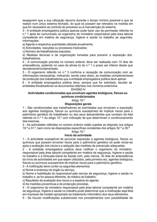 assegurem que a sua utilização decorra durante o tempo mínimo possível e que se
realize num único sistema fechado, do qual só possam ser retirados na medida em
que for necessário ao controlo do processo ou à manutenção do sistema.
3 - A entidade empregadora pública apenas pode fazer uso da permissão referida no
n.º 1 após ter comunicado ao organismo do ministério responsável pela área laboral
competente em matéria de segurança, higiene e saúde no trabalho as seguintes
informações:
a) Agente e respectiva quantidade utilizada anualmente;
b) Actividades, reacções ou processos implicados;
c) Número de trabalhadores expostos;
d) Medidas técnicas e de organização tomadas para prevenir a exposição dos
trabalhadores.
4 - A comunicação prevista no número anterior deve ser realizada com 15 dias de
antecedência, podendo no caso da alínea b) do n.º 1 o prazo ser inferior desde que
devidamentefundamentado.
5 - O organismo referido no n.º 3 confirma a recepção da comunicação com as
informações necessárias, indicando, sendo caso disso, as medidas complementares
de protecção dos trabalhadores que a entidade empregadora pública deve aplicar.
6 - A entidade empregadora pública deve, sempre que for solicitado, facultar às
entidades fiscalizadoras os documentos referidos nos números anteriores.
DIVISÃO IV
Actividades condicionadas que envolvam agentes biológicos, físicos ou
químicos condicionados
Artigo 18.º
Disposições gerais
1 - São condicionadas aos trabalhadores as actividades que envolvam a exposição
aos agentes biológicos, físicos ou químicos susceptíveis de implicar riscos para o
património genético do trabalhador ou dos seus descendentes que constam da lista
referida no n.º 1 do artigo 15.º com indicação de que determinam o condicionamento
dasmesmas.
2 - As actividades referidas no número anterior estão sujeitas ao disposto nos artigos
19.º a 31.º, bem como às disposições específicas constantes dos artigos 32.º a 39.º
Artigo 19.º
Início da actividade
1 - A actividade susceptível de provocar exposição a agentes biológicos, físicos ou
químicos que possam envolver riscos para o património genético só pode iniciar-se
após a avaliação dos riscos e a adopção das medidas de prevenção adequadas.
2 - A entidade empregadora pública deve notificar o organismo do ministério
responsável pela área laboral competente em matéria de segurança, higiene e saúde
no trabalho e a Direcção-Geral da Saúde com, pelo menos, 30 dias de antecedência
do início de actividades em que sejam utilizados, pela primeira vez, agentes biológicos,
físicos ou químicos susceptíveis de implicar riscos para o património genético.
3 - A notificação deve conter os seguintes elementos:
a) Nome e endereço do órgão ou serviço;
b) Nome e habilitação do responsável pelo serviço de segurança, higiene e saúde no
trabalho e, se for pessoa diferente, do médico do trabalho;
c) Resultado da avaliação dos riscos e a espécie do agente;
d) As medidas preventivas e de protecção previstas.
4 - O organismo do ministério responsável pela área laboral competente em matéria
de segurança, higiene e saúde no trabalho pode determinar que a notificação seja feita
em impresso de modelo apropriado ao tratamento informático dos seus elementos.
5 - Se houver modificações substanciais nos procedimentos com possibilidade de
 