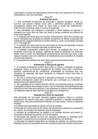 repercussão na saúde dos trabalhadores, deve ser feita, com quarenta e oito horas de
antecedência, uma nova notificação.
Artigo 20.º
Avaliação dos riscos
1 - Nas actividades susceptíveis de exposição a agentes biológicos, físicos ou
químicos que possam implicar riscos para o património genético, a entidade
empregadora pública deve avaliar os riscos para a saúde dos trabalhadores,
determinando a natureza, o grau e o tempo de exposição.
2 - Nas actividades que impliquem a exposição a várias espécies de agentes, a
avaliação dos riscos deve ser feita com base no perigo resultante da presença de
todos esses agentes.
3 - A avaliação dos riscos deve ser repetida trimestralmente, bem como sempre que
houver alterações das condições de trabalho susceptíveis de afectar a exposição dos
trabalhadores a agentes referidos no número anterior e, ainda, nas situações previstas
no n.º 5 do artigo 28.º
4 - A avaliação dos riscos deve ter em conta todas as formas de exposição e vias de
absorção, tais como a absorção pela pele ou através desta.
5 - A entidade empregadora pública deve atender, na avaliação dos riscos, aos
resultados disponíveis de qualquer vigilância da saúde já efectuada aos eventuais
efeitos sobre a saúde de trabalhadores particularmente sensíveis aos riscos a que
estejam expostos, bem como identificar os trabalhadores que necessitem de medidas
de protecção especiais.
6 - O resultado da avaliação dos riscos deve constar de documento escrito.
Artigo 21.º
Substituição e redução de agentes
1 - A entidade empregadora pública deve evitar ou reduzir a utilização de agentes
biológicos, físicos ou químicos susceptíveis de implicar riscos para o património
genético, substituindo-os por substâncias, preparações ou processos que, nas
condições de utilização, não sejam perigosos ou impliquem menor risco para os
trabalhadores.
2 - Se não for tecnicamente possível a aplicação do disposto no número anterior, a
entidade empregadora pública deve assegurar que a produção ou a utilização do
agente se faça em sistema fechado.
3 - Se a aplicação de um sistema fechado não for tecnicamente possível, a entidade
empregadora pública deve assegurar que o nível de exposição dos trabalhadores seja
reduzido ao nível mais baixo possível e não ultrapasse os valores limite estabelecidos
em legislação especial sobre agentes cancerígenos ou mutagénicos.
Artigo 22.º
Redução dos riscos de exposição
Nas actividades em que sejam utilizados agentes biológicos, físicos ou químicos
susceptíveis de implicar riscos para o património genético, a entidade empregadora
pública deve, além dos procedimentos referidos no artigo anterior, aplicar as seguintes
medidas:
a) Limitação das quantidades do agente no local de trabalho;
b) Redução ao mínimo possível do número de trabalhadores expostos ou susceptíveis
de o serem, da duração e do respectivo grau de exposição;
c) Adopção de procedimentos de trabalho e de medidas técnicas que evitem ou
minimizem a libertação de agentes no local de trabalho;
d) Eliminação dos agentes na fonte por aspiração localizada ou ventilação geral
adequada e compatível com a protecção da saúde pública e do ambiente;
e) Utilização de métodos apropriados de medição de agentes, em particular para a
detecção precoce de exposições anormais resultantes de acontecimento imprevisível;
 