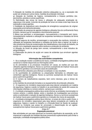 f) Adopção de medidas de protecção colectiva adequadas ou, se a exposição não
puder ser evitada por outros meios, medidas de protecção individual;
g) Adopção de medidas de higiene, nomeadamente a limpeza periódica dos
pavimentos, paredes e outras superfícies;
h) Delimitação das zonas de riscos e utilização de adequada sinalização de
segurança e de saúde, incluindo de proibição de fumar em áreas onde haja riscos de
exposição a esses agentes;
i) Instalação de dispositivos para situações de emergência susceptíveis de originar
exposições anormalmente elevadas;
j) Verificação da presença de agentes biológicos utilizados fora do confinamento físico
primário, sempre que for necessário e tecnicamente possível;
l) Meios que permitam a armazenagem, manuseamento e transporte sem riscos,
nomeadamente mediante a utilização de recipientes herméticos e rotulados de forma
clara e legível;
m) Meios seguros de recolha, armazenagem e evacuação dos resíduos, incluindo a
utilização de recipientes herméticos e rotulados de forma clara e legível, de modo a
não constituírem fonte de contaminação dos trabalhadores e dos locais de trabalho, de
acordo com a legislação especial sobre resíduos e protecção do ambiente;
n) Afixação de sinais de perigo bem visíveis, nomeadamente o sinal indicativo de
perigobiológico;
o) Elaboração de planos de acção em casos de acidentes que envolvam agentes
biológicos.
Artigo 23.º
Informação das autoridades competentes
1 - Se a avaliação revelar a existência de riscos, a entidade empregadora pública deve
conservar e manter disponíveis as informações sobre:
a) As actividades e os processos industriais em causa, as razões por que são
utilizados agentes biológicos, físicos ou químicos susceptíveis de implicar riscos para
o património genético e os eventuais casos de substituição;
b) Os elementos utilizados para efectuar a avaliação e o seu resultado;
c) As quantidades de substâncias ou preparações fabricadas ou utilizadas que
contenham agentes biológicos, físicos ou químicos susceptíveis de implicar riscos
para o património genético;
d) O número de trabalhadores expostos, bem como natureza, grau e tempo de
exposição;
e) As medidas de prevenção tomadas e os equipamentos de protecção utilizados.
2 - O organismo do ministério responsável pela área laboral competente em matéria
de segurança, higiene e saúde no trabalho e as autoridades de saúde têm acesso às
informações referidas no número anterior, sempre que o solicitem.
3 - A entidade empregadora pública deve ainda informar as entidades mencionadas no
número anterior, a pedido destas, sobre o resultado de investigações que promova
sobre a substituição e redução de agentes biológicos, físicos ou químicos susceptíveis
de implicar riscos para o património genético e a redução dos riscos de exposição.
4 - A entidade empregadora pública deve informar, no prazo de vinte e quatro horas, o
organismo do ministério responsável pela área laboral competente em matéria de
segurança, higiene e saúde no trabalho e a Direcção-Geral da Saúde de qualquer
acidente ou incidente que possa ter provocado a disseminação de um agente
susceptível de implicar riscos para o património genético.
Artigo 24.º
Exposição previsível
Nas actividades em que seja previsível um aumento significativo de exposição, se for
impossível a aplicação de medidas técnicas preventivas suplementares para limitar a
exposição, a entidade empregadora pública deve:
 
