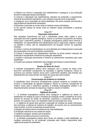 a) Reduzir ao mínimo a exposição dos trabalhadores e assegurar a sua protecção
durante a realização dessas actividades;
b) Colocar à disposição dos trabalhadores vestuário de protecção e equipamento
individual de protecção respiratória, a ser utilizado enquanto durar a exposição;
c) Assegurar que a exposição de cada trabalhador não tenha carácter permanente e
seja limitada ao estritamente necessário;
d) Delimitar e assinalar as zonas onde se realizam essas actividades;
e) Só permitir acesso às zonas onde se realizam essas actividades a pessoas
autorizadas.
Artigo 25.º
Exposição imprevisível
Nas situações imprevisíveis em que o trabalhador possa estar sujeito a uma
exposição anormal a agentes biológicos, físicos ou químicos susceptíveis de implicar
riscos para o património genético, a entidade empregadora pública deve informar o
trabalhador, os representantes dos trabalhadores para a segurança, higiene e saúde
no trabalho e tomar, até ao restabelecimento da situação normal, as seguintes
medidas:
a) Limitar o número de trabalhadores na zona afectada aos indispensáveis à execução
das reparações e de outros trabalhos necessários;
b) Colocar à disposição dos trabalhadores referidos na alínea anterior vestuário de
protecção e equipamento individual de protecção respiratória;
c) Impedir a exposição permanente e limitá-la ao estritamente necessário para cada
trabalhador;
d) Impedir que qualquer trabalhador não protegido permaneça na área afectada.
Artigo 26.º
Acesso às áreas de riscos
A entidade empregadora pública deve assegurar que o acesso às áreas onde
decorrem actividades susceptíveis de exposição a agentes biológicos, físicos ou
químicos que possam implicar riscos para o património genético seja limitado aos
trabalhadores que nelas tenham de entrar por causa das suas funções.
Artigo 27.º
Comunicação de acidente ou incidente
O trabalhador deve comunicar imediatamente qualquer acidente ou incidente que
envolva a manipulação de agentes biológicos, físicos ou químicos susceptíveis de
implicar riscos para o património genético à entidade empregadora pública e ao
responsável pelos serviços de segurança, higiene e saúde no trabalho.
Artigo 28.º
Vigilância da saúde
1 - A entidade empregadora pública deve assegurar a vigilância da saúde do
trabalhador em relação ao qual o resultado da avaliação revele a existência de riscos,
através de exames de saúde de admissão, periódicos e ocasionais, devendo os
exames, em qualquer caso, ser realizados antes da exposição aos riscos.
2 - A vigilância da saúde deve permitir a aplicação de medidas de saúde individuais,
dos princípios e práticas da medicina do trabalho, de acordo com os conhecimentos
mais recentes, e incluir os seguintes procedimentos:
a) Registo da história clínica e profissional de cada trabalhador;
b) Avaliação individual do seu estado de saúde;
c) Vigilância biológica, sempre que necessária;
d) Rastreio de efeitos precoces e reversíveis.
3 - A entidade empregadora pública deve tomar, em relação a cada trabalhador, as
medidas preventivas ou de protecção propostas pelo médico responsável pela
vigilância da saúde do trabalhador.
 
