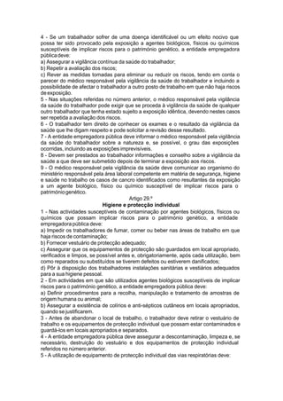 4 - Se um trabalhador sofrer de uma doença identificável ou um efeito nocivo que
possa ter sido provocado pela exposição a agentes biológicos, físicos ou químicos
susceptíveis de implicar riscos para o património genético, a entidade empregadora
públicadeve:
a) Assegurar a vigilância contínua da saúde do trabalhador;
b) Repetir a avaliação dos riscos;
c) Rever as medidas tomadas para eliminar ou reduzir os riscos, tendo em conta o
parecer do médico responsável pela vigilância da saúde do trabalhador e incluindo a
possibilidade de afectar o trabalhador a outro posto de trabalho em que não haja riscos
deexposição.
5 - Nas situações referidas no número anterior, o médico responsável pela vigilância
da saúde do trabalhador pode exigir que se proceda à vigilância da saúde de qualquer
outro trabalhador que tenha estado sujeito a exposição idêntica, devendo nestes casos
ser repetida a avaliação dos riscos.
6 - O trabalhador tem direito de conhecer os exames e o resultado da vigilância da
saúde que lhe digam respeito e pode solicitar a revisão desse resultado.
7 - A entidade empregadora pública deve informar o médico responsável pela vigilância
da saúde do trabalhador sobre a natureza e, se possível, o grau das exposições
ocorridas, incluindo as exposições imprevisíveis.
8 - Devem ser prestados ao trabalhador informações e conselho sobre a vigilância da
saúde a que deve ser submetido depois de terminar a exposição aos riscos.
9 - O médico responsável pela vigilância da saúde deve comunicar ao organismo do
ministério responsável pela área laboral competente em matéria de segurança, higiene
e saúde no trabalho os casos de cancro identificados como resultantes da exposição
a um agente biológico, físico ou químico susceptível de implicar riscos para o
patrimóniogenético.
Artigo 29.º
Higiene e protecção individual
1 - Nas actividades susceptíveis de contaminação por agentes biológicos, físicos ou
químicos que possam implicar riscos para o património genético, a entidade
empregadora pública deve:
a) Impedir os trabalhadores de fumar, comer ou beber nas áreas de trabalho em que
haja riscos de contaminação;
b) Fornecer vestuário de protecção adequado;
c) Assegurar que os equipamentos de protecção são guardados em local apropriado,
verificados e limpos, se possível antes e, obrigatoriamente, após cada utilização, bem
como reparados ou substituídos se tiverem defeitos ou estiverem danificados;
d) Pôr à disposição dos trabalhadores instalações sanitárias e vestiários adequados
para a sua higiene pessoal.
2 - Em actividades em que são utilizados agentes biológicos susceptíveis de implicar
riscos para o património genético, a entidade empregadora pública deve:
a) Definir procedimentos para a recolha, manipulação e tratamento de amostras de
origem humana ou animal;
b) Assegurar a existência de colírios e anti-sépticos cutâneos em locais apropriados,
quando se justificarem.
3 - Antes de abandonar o local de trabalho, o trabalhador deve retirar o vestuário de
trabalho e os equipamentos de protecção individual que possam estar contaminados e
guardá-los em locais apropriados e separados.
4 - A entidade empregadora pública deve assegurar a descontaminação, limpeza e, se
necessário, destruição do vestuário e dos equipamentos de protecção individual
referidos no número anterior.
5 - A utilização de equipamento de protecção individual das vias respiratórias deve:
 