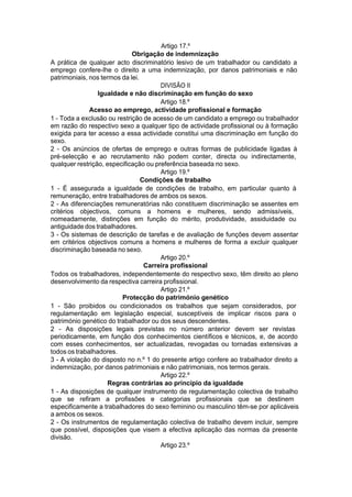 Artigo 17.º
Obrigação de indemnização
A prática de qualquer acto discriminatório lesivo de um trabalhador ou candidato a
emprego confere-lhe o direito a uma indemnização, por danos patrimoniais e não
patrimoniais, nos termos da lei.
DIVISÃO II
Igualdade e não discriminação em função do sexo
Artigo 18.º
Acesso ao emprego, actividade profissional e formação
1 - Toda a exclusão ou restrição de acesso de um candidato a emprego ou trabalhador
em razão do respectivo sexo a qualquer tipo de actividade profissional ou à formação
exigida para ter acesso a essa actividade constitui uma discriminação em função do
sexo.
2 - Os anúncios de ofertas de emprego e outras formas de publicidade ligadas à
pré-selecção e ao recrutamento não podem conter, directa ou indirectamente,
qualquer restrição, especificação ou preferência baseada no sexo.
Artigo 19.º
Condições de trabalho
1 - É assegurada a igualdade de condições de trabalho, em particular quanto à
remuneração, entre trabalhadores de ambos os sexos.
2 - As diferenciações remuneratórias não constituem discriminação se assentes em
critérios objectivos, comuns a homens e mulheres, sendo admissíveis,
nomeadamente, distinções em função do mérito, produtividade, assiduidade ou
antiguidade dos trabalhadores.
3 - Os sistemas de descrição de tarefas e de avaliação de funções devem assentar
em critérios objectivos comuns a homens e mulheres de forma a excluir qualquer
discriminação baseada no sexo.
Artigo 20.º
Carreira profissional
Todos os trabalhadores, independentemente do respectivo sexo, têm direito ao pleno
desenvolvimento da respectiva carreira profissional.
Artigo 21.º
Protecção do património genético
1 - São proibidos ou condicionados os trabalhos que sejam considerados, por
regulamentação em legislação especial, susceptíveis de implicar riscos para o
património genético do trabalhador ou dos seus descendentes.
2 - As disposições legais previstas no número anterior devem ser revistas
periodicamente, em função dos conhecimentos científicos e técnicos, e, de acordo
com esses conhecimentos, ser actualizadas, revogadas ou tornadas extensivas a
todos os trabalhadores.
3 - A violação do disposto no n.º 1 do presente artigo confere ao trabalhador direito a
indemnização, por danos patrimoniais e não patrimoniais, nos termos gerais.
Artigo 22.º
Regras contrárias ao princípio da igualdade
1 - As disposições de qualquer instrumento de regulamentação colectiva de trabalho
que se refiram a profissões e categorias profissionais que se destinem
especificamente a trabalhadores do sexo feminino ou masculino têm-se por aplicáveis
a ambos os sexos.
2 - Os instrumentos de regulamentação colectiva de trabalho devem incluir, sempre
que possível, disposições que visem a efectiva aplicação das normas da presente
divisão.
Artigo 23.º
 