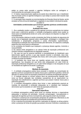 esteja ou possa estar exposto a agentes biológicos sobre as vantagens e
inconvenientes da vacinação e da sua falta.
2 - O médico responsável pela vigilância da saúde deve determinar que o trabalhador
não imunizado contra os agentes biológicos a que esteja ou possa estar exposto seja
sujeito a vacinação.
3 - A vacinação deve respeitar as recomendações da Direcção-Geral da Saúde, sendo
anotada na ficha clínica do trabalhador e registada no seu boletim individual de saúde.
DIVISÃO VI
Actividades condicionadas que envolvam agentes químicos condicionados
Artigo 34.º
Avaliação dos riscos
1 - Se a avaliação revelar a existência de agentes químicos susceptíveis de implicar
riscos para o património genético, a entidade empregadora pública deve avaliar os
riscos para os trabalhadores tendo em conta, sem prejuízo do disposto no artigo 20.º,
nomeadamente:
a) As informações relativas à saúde constantes das fichas de dados de segurança de
acordo com a legislação especial sobre classificação, embalagem e rotulagem das
substâncias e preparações perigosas e outras informações suplementares
necessárias à avaliação dos riscos fornecidas pelo fabricante, em especial a avaliação
específica dos riscos para os utilizadores;
b) As condições de trabalho que impliquem a presença desses agentes, incluindo a
suaquantidade;
c) Os valores limite obrigatórios e os valores limite de exposição profissional com
carácter indicativo estabelecidos em legislação especial.
2 - No caso em que for possível identificar a susceptibilidade do trabalhador para
determinado agente químico a que seja exposto durante a actividade, deve esta
situação ser considerada na avaliação dos riscos, bem como para a necessidade da
mudança do posto de trabalho.
3 - A avaliação dos riscos deve ser repetida sempre que ocorram alterações
significativas, nas situações em que tenha sido ultrapassado um valor limite de
exposição profissional obrigatório ou um valor limite biológico e nas situações em que
os resultados da vigilância da saúde o justifiquem.
Artigo 35.º
Medição da exposição
1 - A entidade empregadora pública deve proceder à medição da concentração de
agentes químicos susceptíveis de implicar riscos para o património genético, tendo em
atenção os valores limite de exposição profissional constantes de legislação especial.
2 - A medição referida no número anterior deve ser periodicamente repetida, bem
como se houver alteração das condições susceptíveis de se repercutirem na
exposição dos trabalhadores a agentes químicos que possam implicar riscos para o
patrimóniogenético.
3 - A entidade empregadora pública deve tomar o mais rapidamente possível as
medidas de prevenção e protecção adequadas se o resultado das medições
demonstrar que foi excedido um valor limite de exposição profissional.
Artigo 36.º
Operações específicas
A entidade empregadora pública deve tomar as medidas técnicas e organizativas
adequadas à natureza da actividade, incluindo armazenagem, manuseamento e
separação de agentes químicos incompatíveis, pela seguinte ordem de prioridade:
a) Prevenir a presença de concentrações perigosas de substâncias inflamáveis ou de
quantidades perigosas de substâncias quimicamente instáveis;
b) Se a natureza da actividade não permitir a aplicação do disposto na alínea anterior,
evitar a presença de fontes de ignição que possam provocar incêndios e explosões ou
 