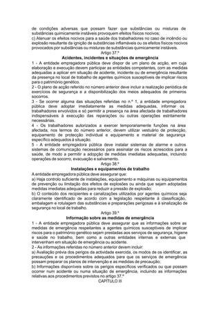 de condições adversas que possam fazer que substâncias ou misturas de
substâncias quimicamente instáveis provoquem efeitos físicos nocivos;
c) Atenuar os efeitos nocivos para a saúde dos trabalhadores no caso de incêndio ou
explosão resultante da ignição de substâncias inflamáveis ou os efeitos físicos nocivos
provocados por substâncias ou misturas de substâncias quimicamente instáveis.
Artigo 37.º
Acidentes, incidentes e situações de emergência
1 - A entidade empregadora pública deve dispor de um plano de acção, em cuja
elaboração e execução devem participar as entidades competentes, com as medidas
adequadas a aplicar em situação de acidente, incidente ou de emergência resultante
da presença no local de trabalho de agentes químicos susceptíveis de implicar riscos
para o património genético.
2 - O plano de acção referido no número anterior deve incluir a realização periódica de
exercícios de segurança e a disponibilização dos meios adequados de primeiros
socorros.
3 - Se ocorrer alguma das situações referidas no n.º 1, a entidade empregadora
pública deve adoptar imediatamente as medidas adequadas, informar os
trabalhadores envolvidos e só permitir a presença na área afectada de trabalhadores
indispensáveis à execução das reparações ou outras operações estritamente
necessárias.
4 - Os trabalhadores autorizados a exercer temporariamente funções na área
afectada, nos termos do número anterior, devem utilizar vestuário de protecção,
equipamento de protecção individual e equipamento e material de segurança
específico adequados à situação.
5 - A entidade empregadora pública deve instalar sistemas de alarme e outros
sistemas de comunicação necessários para assinalar os riscos acrescidos para a
saúde, de modo a permitir a adopção de medidas imediatas adequadas, incluindo
operações de socorro, evacuação e salvamento.
Artigo 38.º
Instalações e equipamentos de trabalho
A entidade empregadora pública deve assegurar que:
a) Haja controlo suficiente de instalações, equipamento e máquinas ou equipamentos
de prevenção ou limitação dos efeitos de explosões ou ainda que sejam adoptadas
medidas imediatas adequadas para reduzir a pressão de explosão;
b) O conteúdo dos recipientes e canalizações utilizados por agentes químicos seja
claramente identificado de acordo com a legislação respeitante à classificação,
embalagem e rotulagem das substâncias e preparações perigosas e à sinalização de
segurança no local de trabalho.
Artigo 39.º
Informação sobre as medidas de emergência
1 - A entidade empregadora pública deve assegurar que as informações sobre as
medidas de emergência respeitantes a agentes químicos susceptíveis de implicar
riscos para o património genético sejam prestadas aos serviços de segurança, higiene
e saúde no trabalho, bem como a outras entidades internas e externas que
intervenham em situação de emergência ou acidente.
2 - As informações referidas no número anterior devem incluir:
a) Avaliação prévia dos perigos da actividade exercida, os modos de os identificar, as
precauções e os procedimentos adequados para que os serviços de emergência
possam preparar os planos de intervenção e as medidas de precaução;
b) Informações disponíveis sobre os perigos específicos verificados ou que possam
ocorrer num acidente ou numa situação de emergência, incluindo as informações
relativas aos procedimentos previstos no artigo 37.º
CAPÍTULO III
 
