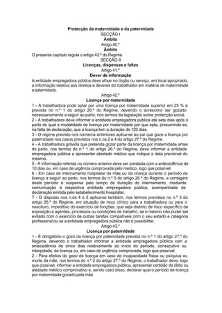 Protecção da maternidade e da paternidade
SECÇÃO I
Âmbito
Artigo 40.º
Âmbito
O presente capítulo regula o artigo 43.º do Regime.
SECÇÃO II
Licenças, dispensas e faltas
Artigo 41.º
Dever de informação
A entidade empregadora pública deve afixar no órgão ou serviço, em local apropriado,
a informação relativa aos direitos e deveres do trabalhador em matéria de maternidade
epaternidade.
Artigo 42.º
Licença por maternidade
1 - A trabalhadora pode optar por uma licença por maternidade superior em 25 % à
prevista no n.º 1 do artigo 26.º do Regime, devendo o acréscimo ser gozado
necessariamente a seguir ao parto, nos termos da legislação sobre protecção social.
2 - A trabalhadora deve informar a entidade empregadora pública até sete dias após o
parto de qual a modalidade de licença por maternidade por que opta, presumindo-se,
na falta de declaração, que a licença tem a duração de 120 dias.
3 - O regime previsto nos números anteriores aplica-se ao pai que goze a licença por
paternidade nos casos previstos nos n.os 2 e 4 do artigo 27.º do Regime.
4 - A trabalhadora grávida que pretenda gozar parte da licença por maternidade antes
do parto, nos termos do n.º 1 do artigo 26.º do Regime, deve informar a entidade
empregadora pública e apresentar atestado médico que indique a data previsível do
mesmo.
5 - A informação referida no número anterior deve ser prestada com a antecedência de
10 dias ou, em caso de urgência comprovada pelo médico, logo que possível.
6 - Em caso de internamento hospitalar da mãe ou da criança durante o período de
licença a seguir ao parto, nos termos do n.º 5 do artigo 26.º do Regime, a contagem
deste período é suspensa pelo tempo de duração do internamento, mediante
comunicação à respectiva entidade empregadora pública, acompanhada de
declaração emitida pelo estabelecimento hospitalar.
7 - O disposto nos n.os 4 e 5 aplica-se também, nos termos previstos no n.º 3 do
artigo 26.º do Regime, em situação de risco clínico para a trabalhadora ou para o
nascituro, impeditivo do exercício de funções, que seja distinto de risco específico de
exposição a agentes, processos ou condições de trabalho, se o mesmo não puder ser
evitado com o exercício de outras tarefas compatíveis com o seu estado e categoria
profissional ou se a entidade empregadora pública não o possibilitar.
Artigo 43.º
Licença por paternidade
1 - É obrigatório o gozo da licença por paternidade prevista no n.º 1 do artigo 27.º do
Regime, devendo o trabalhador informar a entidade empregadora pública com a
antecedência de cinco dias relativamente ao início do período, consecutivo ou
interpolado, de licença ou, em caso de urgência comprovada, logo que possível.
2 - Para efeitos do gozo de licença em caso de incapacidade física ou psíquica ou
morte da mãe, nos termos do n.º 2 do artigo 27.º do Regime, o trabalhador deve, logo
que possível, informar a entidade empregadora pública, apresentar certidão de óbito ou
atestado médico comprovativo e, sendo caso disso, declarar qual o período de licença
por maternidade gozado pela mãe.
 