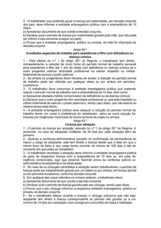 3 - O trabalhador que pretenda gozar a licença por paternidade, por decisão conjunta
dos pais, deve informar a entidade empregadora pública com a antecedência de 10
diase:
a) Apresentar documento de que conste a decisão conjunta;
b) Declarar qual o período de licença por maternidade gozado pela mãe, que não pode
ser inferior a seis semanas a seguir ao parto;
c) Provar que a entidade empregadora, pública ou privada, da mãe foi informada da
decisãoconjunta.
Artigo 44.º
Condições especiais de trabalho para assistência a filho com deficiência ou
doença crónica
1 - Para efeitos do n.º 1 do artigo 28.º do Regime, o trabalhador tem direito,
nomeadamente, à redução de cinco horas do período normal de trabalho semanal
para assistência a filho até 1 ano de idade com deficiência ou doença crónica se o
outro progenitor exercer actividade profissional ou estiver impedido ou inibido
totalmente de exercer o poder paternal.
2 - Se ambos os progenitores forem titulares do direito, a redução do período normal
de trabalho pode ser utilizada por qualquer deles ou por ambos em períodos
sucessivos.
3 - O trabalhador deve comunicar à entidade empregadora pública que pretende
reduzir o período normal de trabalho com a antecedência de 10 dias, bem como:
a) Apresentar atestado médico comprovativo da deficiência ou da doença crónica;
b) Declarar que o outro progenitor tem actividade profissional ou que está impedido ou
inibido totalmente de exercer o poder paternal e, sendo caso disso, que não exerce ao
mesmo tempo este direito.
4 - A entidade empregadora pública deve adequar a redução do período normal de
trabalho tendo em conta a preferência do trabalhador, salvo se outra solução for
imposta por exigências imperiosas do funcionamento do órgão ou serviço.
Artigo 45.º
Licença por adopção
1 - O período de licença por adopção, previsto no n.º 1 do artigo 29.º do Regime, é
acrescido, no caso de adopções múltiplas, de 30 dias por cada adopção além da
primeira.
2 - Quando a confiança administrativa consistir na confirmação da permanência do
menor a cargo do adoptante, este tem direito a licença desde que a data em que o
menor ficou de facto a seu cargo tenha ocorrido há menos de 100 dias e até ao
momento em que estes se completam.
3 - O trabalhador candidato a adopção deve informar a entidade empregadora pública
do gozo da respectiva licença com a antecedência de 10 dias ou, em caso de
urgência comprovada, logo que possível, fazendo prova da confiança judicial ou
administrativa do adoptando e da idade deste.
4 - No caso de os cônjuges candidatos à adopção serem trabalhadores, o período de
licença pode ser integralmente gozado por um deles ou por ambos, em tempo parcial
ou em períodos sucessivos, conforme decisão conjunta.
5 - Em qualquer dos casos referidos no número anterior, o trabalhador deve:
a) Apresentar documento de que conste a decisão conjunta;
b) Declarar qual o período de licença gozado pelo seu cônjuge, sendo caso disso;
c) Provar que o seu cônjuge informou a respectiva entidade empregadora, pública ou
privada, da decisão conjunta.
6 - Se o trabalhador falecer durante a licença, o cônjuge sobrevivo que não seja
adoptante tem direito a licença correspondente ao período não gozado ou a um
mínimo de 14 dias se o adoptado viver consigo em comunhão de mesa e habitação.
 