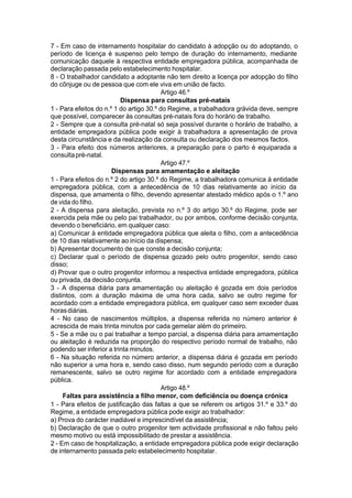 7 - Em caso de internamento hospitalar do candidato à adopção ou do adoptando, o
período de licença é suspenso pelo tempo de duração do internamento, mediante
comunicação daquele à respectiva entidade empregadora pública, acompanhada de
declaração passada pelo estabelecimento hospitalar.
8 - O trabalhador candidato a adoptante não tem direito a licença por adopção do filho
do cônjuge ou de pessoa que com ele viva em união de facto.
Artigo 46.º
Dispensa para consultas pré-natais
1 - Para efeitos do n.º 1 do artigo 30.º do Regime, a trabalhadora grávida deve, sempre
que possível, comparecer às consultas pré-natais fora do horário de trabalho.
2 - Sempre que a consulta pré-natal só seja possível durante o horário de trabalho, a
entidade empregadora pública pode exigir à trabalhadora a apresentação de prova
desta circunstância e da realização da consulta ou declaração dos mesmos factos.
3 - Para efeito dos números anteriores, a preparação para o parto é equiparada a
consultapré-natal.
Artigo 47.º
Dispensas para amamentação e aleitação
1 - Para efeitos do n.º 2 do artigo 30.º do Regime, a trabalhadora comunica à entidade
empregadora pública, com a antecedência de 10 dias relativamente ao início da
dispensa, que amamenta o filho, devendo apresentar atestado médico após o 1.º ano
de vida do filho.
2 - A dispensa para aleitação, prevista no n.º 3 do artigo 30.º do Regime, pode ser
exercida pela mãe ou pelo pai trabalhador, ou por ambos, conforme decisão conjunta,
devendo o beneficiário, em qualquer caso:
a) Comunicar à entidade empregadora pública que aleita o filho, com a antecedência
de 10 dias relativamente ao início da dispensa;
b) Apresentar documento de que conste a decisão conjunta;
c) Declarar qual o período de dispensa gozado pelo outro progenitor, sendo caso
disso;
d) Provar que o outro progenitor informou a respectiva entidade empregadora, pública
ou privada, da decisão conjunta.
3 - A dispensa diária para amamentação ou aleitação é gozada em dois períodos
distintos, com a duração máxima de uma hora cada, salvo se outro regime for
acordado com a entidade empregadora pública, em qualquer caso sem exceder duas
horasdiárias.
4 - No caso de nascimentos múltiplos, a dispensa referida no número anterior é
acrescida de mais trinta minutos por cada gemelar além do primeiro.
5 - Se a mãe ou o pai trabalhar a tempo parcial, a dispensa diária para amamentação
ou aleitação é reduzida na proporção do respectivo período normal de trabalho, não
podendo ser inferior a trinta minutos.
6 - Na situação referida no número anterior, a dispensa diária é gozada em período
não superior a uma hora e, sendo caso disso, num segundo período com a duração
remanescente, salvo se outro regime for acordado com a entidade empregadora
pública.
Artigo 48.º
Faltas para assistência a filho menor, com deficiência ou doença crónica
1 - Para efeitos de justificação das faltas a que se referem os artigos 31.º e 33.º do
Regime, a entidade empregadora pública pode exigir ao trabalhador:
a) Prova do carácter inadiável e imprescindível da assistência;
b) Declaração de que o outro progenitor tem actividade profissional e não faltou pelo
mesmo motivo ou está impossibilitado de prestar a assistência.
2 - Em caso de hospitalização, a entidade empregadora pública pode exigir declaração
de internamento passada pelo estabelecimento hospitalar.
 