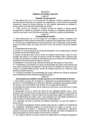 SECÇÃO III
Regimes de trabalho especiais
Artigo 52.º
Trabalho a tempo parcial
1 - Para efeitos dos n.os 1 e 2 do artigo 36.º do Regime, o direito a trabalhar a tempo
parcial pode ser exercido por qualquer dos progenitores, ou por ambos em períodos
sucessivos, depois da licença parental, ou dos regimes alternativos de trabalho a
tempo parcial ou de períodos intercalados de ambos.
2 - Salvo acordo em contrário, o período normal de trabalho a tempo parcial
corresponde a metade do praticado a tempo completo e é prestado diariamente, de
manhã ou de tarde, ou em três dias por semana, conforme o pedido do trabalhador.
Artigo 53.º
Flexibilidade de horário
1 - Para efeitos dos n.os 1 e 2 do artigo 36.º do Regime, o direito a trabalhar com
flexibilidade de horário pode ser exercido por qualquer dos progenitores ou por ambos.
2 - Entende-se por flexibilidade de horário aquele em que o trabalhador pode escolher,
dentro de certos limites, as horas de início e termo do período normal de trabalho
diário.
3 - A flexibilidade de horário deve:
a) Conter um ou dois períodos de presença obrigatória, com duração igual a metade
do período normal de trabalho diário;
b) Indicar os períodos para início e termo do trabalho normal diário, cada um com
duração não inferior a um terço do período normal de trabalho diário, podendo esta
duração ser reduzida na medida do necessário para que o horário se contenha dentro
do período de funcionamento do órgão ou serviço;
c) Estabelecer um período para intervalo de descanso não superior a duas horas.
4 - O trabalhador que trabalhe em regime de flexibilidade de horário pode efectuar até
seis horas consecutivas de trabalho e até dez horas de trabalho em cada dia e deve
cumprir o correspondente período normal de trabalho semanal, em média de cada
período de quatro semanas.
5 - O regime de trabalho com flexibilidade de horário referido nos números anteriores
deve ser elaborado pela entidade empregadora pública.
Artigo 54.º
Autorização para trabalho a tempo parcial ou com flexibilidade de horário
1 - Para efeitos do artigo 36.º do Regime, o trabalhador que pretenda trabalhar a tempo
parcial ou com flexibilidade de horário deve solicitá-lo à entidade empregadora pública,
por escrito, com a antecedência de 30 dias, com os seguintes elementos:
a) Indicação do prazo previsto, até ao máximo de dois anos, ou de três anos no caso
de três filhos ou mais;
b) Declaração de que o menor faz parte do seu agregado familiar, que o outro
progenitor não se encontra ao mesmo tempo em situação de trabalho a tempo parcial,
que não está esgotado o período máximo de duração deste regime de trabalho ou, no
caso de flexibilidade de horário, que o outro progenitor tem actividade profissional ou
está impedido ou inibido totalmente de exercer o poder paternal;
c) A repartição semanal do período de trabalho pretendida, no caso de trabalho a
tempoparcial.
2 - A entidade empregadora pública apenas pode recusar o pedido com fundamento
em exigências imperiosas ligadas ao funcionamento do órgão ou serviço, ou à
impossibilidade de substituir o trabalhador se este for indispensável, carecendo
sempre a recusa de parecer prévio favorável da entidade que tenha competência na
área da igualdade de oportunidades entre homens e mulheres.
3 - Se o parecer referido no número anterior for desfavorável, a entidade empregadora
 