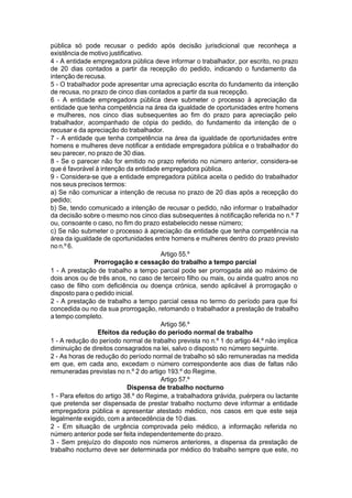 pública só pode recusar o pedido após decisão jurisdicional que reconheça a
existência de motivo justificativo.
4 - A entidade empregadora pública deve informar o trabalhador, por escrito, no prazo
de 20 dias contados a partir da recepção do pedido, indicando o fundamento da
intenção de recusa.
5 - O trabalhador pode apresentar uma apreciação escrita do fundamento da intenção
de recusa, no prazo de cinco dias contados a partir da sua recepção.
6 - A entidade empregadora pública deve submeter o processo à apreciação da
entidade que tenha competência na área da igualdade de oportunidades entre homens
e mulheres, nos cinco dias subsequentes ao fim do prazo para apreciação pelo
trabalhador, acompanhado de cópia do pedido, do fundamento da intenção de o
recusar e da apreciação do trabalhador.
7 - A entidade que tenha competência na área da igualdade de oportunidades entre
homens e mulheres deve notificar a entidade empregadora pública e o trabalhador do
seu parecer, no prazo de 30 dias.
8 - Se o parecer não for emitido no prazo referido no número anterior, considera-se
que é favorável à intenção da entidade empregadora pública.
9 - Considera-se que a entidade empregadora pública aceita o pedido do trabalhador
nos seus precisos termos:
a) Se não comunicar a intenção de recusa no prazo de 20 dias após a recepção do
pedido;
b) Se, tendo comunicado a intenção de recusar o pedido, não informar o trabalhador
da decisão sobre o mesmo nos cinco dias subsequentes à notificação referida no n.º 7
ou, consoante o caso, no fim do prazo estabelecido nesse número;
c) Se não submeter o processo à apreciação da entidade que tenha competência na
área da igualdade de oportunidades entre homens e mulheres dentro do prazo previsto
no n.º 6.
Artigo 55.º
Prorrogação e cessação do trabalho a tempo parcial
1 - A prestação de trabalho a tempo parcial pode ser prorrogada até ao máximo de
dois anos ou de três anos, no caso de terceiro filho ou mais, ou ainda quatro anos no
caso de filho com deficiência ou doença crónica, sendo aplicável à prorrogação o
disposto para o pedido inicial.
2 - A prestação de trabalho a tempo parcial cessa no termo do período para que foi
concedida ou no da sua prorrogação, retomando o trabalhador a prestação de trabalho
a tempo completo.
Artigo 56.º
Efeitos da redução do período normal de trabalho
1 - A redução do período normal de trabalho prevista no n.º 1 do artigo 44.º não implica
diminuição de direitos consagrados na lei, salvo o disposto no número seguinte.
2 - As horas de redução do período normal de trabalho só são remuneradas na medida
em que, em cada ano, excedam o número correspondente aos dias de faltas não
remuneradas previstas no n.º 2 do artigo 193.º do Regime.
Artigo 57.º
Dispensa de trabalho nocturno
1 - Para efeitos do artigo 38.º do Regime, a trabalhadora grávida, puérpera ou lactante
que pretenda ser dispensada de prestar trabalho nocturno deve informar a entidade
empregadora pública e apresentar atestado médico, nos casos em que este seja
legalmente exigido, com a antecedência de 10 dias.
2 - Em situação de urgência comprovada pelo médico, a informação referida no
número anterior pode ser feita independentemente do prazo.
3 - Sem prejuízo do disposto nos números anteriores, a dispensa da prestação de
trabalho nocturno deve ser determinada por médico do trabalho sempre que este, no
 