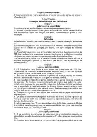Legislação complementar
O desenvolvimento do regime previsto na presente subsecção consta do anexo ii,
«Regulamento».
SUBSECÇÃO III
Protecção da maternidade e da paternidade
Artigo 24.º
Maternidade e paternidade
1 - A maternidade e a paternidade constituem valores sociais eminentes.
2 - A mãe e o pai têm direito à protecção da sociedade e do Estado na realização da
sua insubstituível acção em relação aos filhos, nomeadamente quanto à sua
educação.
Artigo 25.º
Definições
Para efeitos do exercício dos direitos conferidos na presente subsecção, entende-se
por:
a) «Trabalhadora grávida» toda a trabalhadora que informe a entidade empregadora
pública do seu estado de gestação, por escrito, com apresentação de atestado
médico;
b) «Trabalhadora puérpera» toda a trabalhadora parturiente e durante um período de
120 dias imediatamente posteriores ao parto, que informe a entidade empregadora
pública do seu estado, por escrito, com apresentação de atestado médico;
c) «Trabalhadora lactante» toda a trabalhadora que amamenta o filho e informe a
entidade empregadora pública do seu estado, por escrito, com apresentação de
atestadomédico.
Artigo 26.º
Licença por maternidade
1 - A trabalhadora tem direito a uma licença por maternidade de 120 dias
consecutivos, 90 dos quais necessariamente a seguir ao parto, podendo os restantes
ser gozados, total ou parcialmente, antes ou depois do parto.
2 - No caso de nascimentos múltiplos, o período de licença previsto no número
anterior é acrescido de 30 dias por cada gemelar além do primeiro.
3 - Nas situações de risco clínico para a trabalhadora ou para o nascituro, impeditivo
do exercício de funções, independentemente do motivo que determine esse
impedimento, caso não lhe seja garantido o exercício de funções ou local compatíveis
com o seu estado, a trabalhadora goza do direito a licença, anterior ao parto, pelo
período de tempo necessário para prevenir o risco, fixado por prescrição médica, sem
prejuízo da licença por maternidade prevista no n.º 1.
4 - É obrigatório o gozo de, pelo menos, seis semanas de licença por maternidade a
seguir ao parto.
5 - Em caso de internamento hospitalar da mãe ou da criança durante o período de
licença a seguir ao parto, este período é suspenso, a pedido daquela, pelo tempo de
duração do internamento.
6 - A licença prevista no n.º 1, com a duração mínima de 14 dias e máxima de 30 dias,
é atribuída à trabalhadora em caso de aborto espontâneo, bem como nas situações
previstas no artigo 142.º do Código Penal.
Artigo 27.º
Licença por paternidade
1 - O pai tem direito a uma licença por paternidade de cinco dias úteis, seguidos ou
interpolados, que são obrigatoriamente gozados no 1.º mês a seguir ao nascimento do
filho.
2 - O pai tem ainda direito a licença, por período de duração igual àquele a que a mãe
 