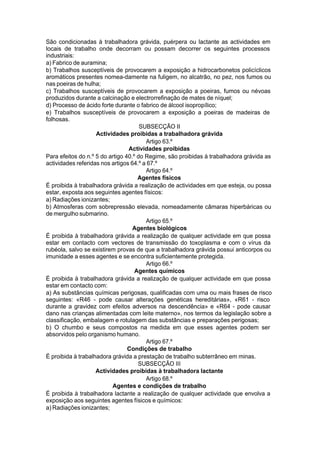 São condicionadas à trabalhadora grávida, puérpera ou lactante as actividades em
locais de trabalho onde decorram ou possam decorrer os seguintes processos
industriais:
a) Fabrico de auramina;
b) Trabalhos susceptíveis de provocarem a exposição a hidrocarbonetos policíclicos
aromáticos presentes nomea-damente na fuligem, no alcatrão, no pez, nos fumos ou
nas poeiras de hulha;
c) Trabalhos susceptíveis de provocarem a exposição a poeiras, fumos ou névoas
produzidos durante a calcinação e electrorrefinação de mates de níquel;
d) Processo de ácido forte durante o fabrico de álcool isopropílico;
e) Trabalhos susceptíveis de provocarem a exposição a poeiras de madeiras de
folhosas.
SUBSECÇÃO II
Actividades proibidas a trabalhadora grávida
Artigo 63.º
Actividades proibidas
Para efeitos do n.º 5 do artigo 40.º do Regime, são proibidas à trabalhadora grávida as
actividades referidas nos artigos 64.º a 67.º
Artigo 64.º
Agentes físicos
É proibida à trabalhadora grávida a realização de actividades em que esteja, ou possa
estar, exposta aos seguintes agentes físicos:
a) Radiações ionizantes;
b) Atmosferas com sobrepressão elevada, nomeadamente câmaras hiperbáricas ou
de mergulho submarino.
Artigo 65.º
Agentes biológicos
É proibida à trabalhadora grávida a realização de qualquer actividade em que possa
estar em contacto com vectores de transmissão do toxoplasma e com o vírus da
rubéola, salvo se existirem provas de que a trabalhadora grávida possui anticorpos ou
imunidade a esses agentes e se encontra suficientemente protegida.
Artigo 66.º
Agentes químicos
É proibida à trabalhadora grávida a realização de qualquer actividade em que possa
estar em contacto com:
a) As substâncias químicas perigosas, qualificadas com uma ou mais frases de risco
seguintes: «R46 - pode causar alterações genéticas hereditárias», «R61 - risco
durante a gravidez com efeitos adversos na descendência» e «R64 - pode causar
dano nas crianças alimentadas com leite materno», nos termos da legislação sobre a
classificação, embalagem e rotulagem das substâncias e preparações perigosas;
b) O chumbo e seus compostos na medida em que esses agentes podem ser
absorvidos pelo organismo humano.
Artigo 67.º
Condições de trabalho
É proibida à trabalhadora grávida a prestação de trabalho subterrâneo em minas.
SUBSECÇÃO III
Actividades proibidas à trabalhadora lactante
Artigo 68.º
Agentes e condições de trabalho
É proibida à trabalhadora lactante a realização de qualquer actividade que envolva a
exposição aos seguintes agentes físicos e químicos:
a) Radiações ionizantes;
 
