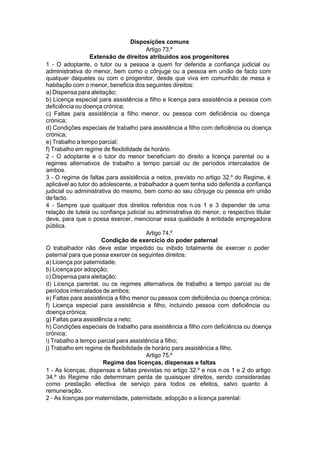 Disposições comuns
Artigo 73.º
Extensão de direitos atribuídos aos progenitores
1 - O adoptante, o tutor ou a pessoa a quem for deferida a confiança judicial ou
administrativa do menor, bem como o cônjuge ou a pessoa em união de facto com
qualquer daqueles ou com o progenitor, desde que viva em comunhão de mesa e
habitação com o menor, beneficia dos seguintes direitos:
a) Dispensa para aleitação;
b) Licença especial para assistência a filho e licença para assistência a pessoa com
deficiência ou doença crónica;
c) Faltas para assistência a filho menor, ou pessoa com deficiência ou doença
crónica;
d) Condições especiais de trabalho para assistência a filho com deficiência ou doença
crónica;
e) Trabalho a tempo parcial;
f) Trabalho em regime de flexibilidade de horário.
2 - O adoptante e o tutor do menor beneficiam do direito a licença parental ou a
regimes alternativos de trabalho a tempo parcial ou de períodos intercalados de
ambos.
3 - O regime de faltas para assistência a netos, previsto no artigo 32.º do Regime, é
aplicável ao tutor do adolescente, a trabalhador a quem tenha sido deferida a confiança
judicial ou administrativa do mesmo, bem como ao seu cônjuge ou pessoa em união
defacto.
4 - Sempre que qualquer dos direitos referidos nos n.os 1 e 3 depender de uma
relação de tutela ou confiança judicial ou administrativa do menor, o respectivo titular
deve, para que o possa exercer, mencionar essa qualidade à entidade empregadora
pública.
Artigo 74.º
Condição de exercício do poder paternal
O trabalhador não deve estar impedido ou inibido totalmente de exercer o poder
paternal para que possa exercer os seguintes direitos:
a) Licença por paternidade;
b) Licença por adopção;
c) Dispensa para aleitação;
d) Licença parental, ou os regimes alternativos de trabalho a tempo parcial ou de
períodos intercalados de ambos;
e) Faltas para assistência a filho menor ou pessoa com deficiência ou doença crónica;
f) Licença especial para assistência a filho, incluindo pessoa com deficiência ou
doençacrónica;
g) Faltas para assistência a neto;
h) Condições especiais de trabalho para assistência a filho com deficiência ou doença
crónica;
i) Trabalho a tempo parcial para assistência a filho;
j) Trabalho em regime de flexibilidade de horário para assistência a filho.
Artigo 75.º
Regime das licenças, dispensas e faltas
1 - As licenças, dispensas e faltas previstas no artigo 32.º e nos n.os 1 e 2 do artigo
34.º do Regime não determinam perda de quaisquer direitos, sendo consideradas
como prestação efectiva de serviço para todos os efeitos, salvo quanto à
remuneração.
2 - As licenças por maternidade, paternidade, adopção e a licença parental:
 