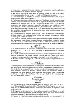 a) Suspendem o gozo das férias, devendo os restantes dias ser gozados após o seu
termo, mesmo que tal se verifique no ano seguinte;
b) Não prejudicam o tempo já decorrido de qualquer estágio ou curso de formação,
sem prejuízo de o trabalhador cumprir o período em falta para o completar;
c) Adiam a aplicação de métodos de selecção em procedimento concursal, os quais
devem ter lugar após o termo da licença.
3 - As licenças, dispensas e faltas previstas no n.º 1 não são cumuláveis com outras
similares consagradas em lei ou instrumento de regulamentação colectiva de trabalho.
4 - As licenças previstas nos n.os 3, 4 e 5 do artigo 34.º e no artigo 35.º do Regime
suspendem os direitos, deveres e garantias das partes na medida em que
pressuponham a efectiva prestação de trabalho, designadamente a remuneração.
5 - As licenças previstas nos artigos 34.º e 35.º do Regime não prejudicam a atribuição
dos benefícios dos subsistemas de saúde e de acção social complementar a que o
trabalhador tenha direito.
6 - Durante as licenças previstas nos artigos 34.º e 35.º do Regime, o trabalhador tem
direito a aceder à informação periódica emitida pela entidade empregadora pública
para o conjunto dos trabalhadores.
7 - O início do exercício efectivo de funções que devesse ocorrer durante o período
das licenças por maternidade, por paternidade e por adopção é transferido para o
termo das mesmas, produzindo o contrato por tempo indeterminado todos os efeitos,
designadamente de antiguidade, a partir da data de publicação do respectivo extracto.
Artigo 76.º
Subsídio de refeição
1 - O direito ao subsídio de refeição é mantido em todas as situações previstas nos
artigos 26.º, 27.º, 29.º, 30.º e 32.º, no n.º 3 do artigo 38.º e na alínea c) do n.º 4 do artigo
40.º do Regime.
2 - O direito referido no número anterior mantém-se, ainda, nos primeiros 15 dias, ou
período equivalente, da licença parental gozada pelo pai, desde que sejam
imediatamente subsequentes à licença por maternidade ou por paternidade.
3 - As faltas referidas nos artigos 31.º e 33.º do Regime implicam a perda do subsídio
derefeição.
Artigo 77.º
Incompatibilidades
Durante o período de licença parental ou dos regimes alternativos de trabalho a tempo
parcial ou de períodos intercalados de ambos, de licença especial para assistência a
filho ou de licença para assistência a pessoa com deficiência ou doença crónica, ou
ainda durante o período de trabalho a tempo parcial para assistência a filho, o
trabalhador não pode exercer outra actividade incompatível com a respectiva
finalidade, nomeadamente trabalho subordinado ou prestação continuada de serviços
fora da sua residência habitual.
SECÇÃO VII
Protecção social
Artigo 78.º
Subsídio
1 - Durante as licenças, faltas e dispensas referidas nos artigos 26.º, 27.º, 29.º e 32.º,
no n.º 3 do artigo 38.º e na alínea c) do n.º 4 do artigo 40.º do Regime, bem como no
artigo 42.º, o trabalhador tem direito a um subsídio, nos termos da legislação sobre
protecçãosocial.
2 - O disposto no número anterior é ainda aplicável aos primeiros 15 dias, ou período
equivalente, da licença parental gozada pelo pai, desde que sejam imediatamente
subsequentes à licença por maternidade ou por paternidade.
3 - No caso de trabalhadora lactante dispensada do trabalho, nos termos do n.º 3 do
 