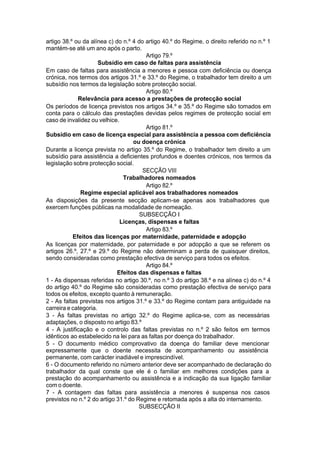 artigo 38.º ou da alínea c) do n.º 4 do artigo 40.º do Regime, o direito referido no n.º 1
mantém-se até um ano após o parto.
Artigo 79.º
Subsídio em caso de faltas para assistência
Em caso de faltas para assistência a menores e pessoa com deficiência ou doença
crónica, nos termos dos artigos 31.º e 33.º do Regime, o trabalhador tem direito a um
subsídio nos termos da legislação sobre protecção social.
Artigo 80.º
Relevância para acesso a prestações de protecção social
Os períodos de licença previstos nos artigos 34.º e 35.º do Regime são tomados em
conta para o cálculo das prestações devidas pelos regimes de protecção social em
caso de invalidez ou velhice.
Artigo 81.º
Subsídio em caso de licença especial para assistência a pessoa com deficiência
ou doença crónica
Durante a licença prevista no artigo 35.º do Regime, o trabalhador tem direito a um
subsídio para assistência a deficientes profundos e doentes crónicos, nos termos da
legislação sobre protecção social.
SECÇÃO VIII
Trabalhadores nomeados
Artigo 82.º
Regime especial aplicável aos trabalhadores nomeados
As disposições da presente secção aplicam-se apenas aos trabalhadores que
exercem funções públicas na modalidade de nomeação.
SUBSECÇÃO I
Licenças, dispensas e faltas
Artigo 83.º
Efeitos das licenças por maternidade, paternidade e adopção
As licenças por maternidade, por paternidade e por adopção a que se referem os
artigos 26.º, 27.º e 29.º do Regime não determinam a perda de quaisquer direitos,
sendo consideradas como prestação efectiva de serviço para todos os efeitos.
Artigo 84.º
Efeitos das dispensas e faltas
1 - As dispensas referidas no artigo 30.º, no n.º 3 do artigo 38.º e na alínea c) do n.º 4
do artigo 40.º do Regime são consideradas como prestação efectiva de serviço para
todos os efeitos, excepto quanto à remuneração.
2 - As faltas previstas nos artigos 31.º e 33.º do Regime contam para antiguidade na
carreira e categoria.
3 - Às faltas previstas no artigo 32.º do Regime aplica-se, com as necessárias
adaptações, o disposto no artigo 83.º
4 - A justificação e o controlo das faltas previstas no n.º 2 são feitos em termos
idênticos ao estabelecido na lei para as faltas por doença do trabalhador.
5 - O documento médico comprovativo da doença do familiar deve mencionar
expressamente que o doente necessita de acompanhamento ou assistência
permanente, com carácter inadiável e imprescindível.
6 - O documento referido no número anterior deve ser acompanhado de declaração do
trabalhador da qual conste que ele é o familiar em melhores condições para a
prestação do acompanhamento ou assistência e a indicação da sua ligação familiar
com o doente.
7 - A contagem das faltas para assistência a menores é suspensa nos casos
previstos no n.º 2 do artigo 31.º do Regime e retomada após a alta do internamento.
SUBSECÇÃO II
 