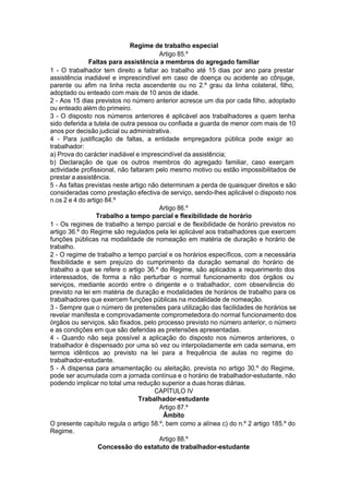 Regime de trabalho especial
Artigo 85.º
Faltas para assistência a membros do agregado familiar
1 - O trabalhador tem direito a faltar ao trabalho até 15 dias por ano para prestar
assistência inadiável e imprescindível em caso de doença ou acidente ao cônjuge,
parente ou afim na linha recta ascendente ou no 2.º grau da linha colateral, filho,
adoptado ou enteado com mais de 10 anos de idade.
2 - Aos 15 dias previstos no número anterior acresce um dia por cada filho, adoptado
ou enteado além do primeiro.
3 - O disposto nos números anteriores é aplicável aos trabalhadores a quem tenha
sido deferida a tutela de outra pessoa ou confiada a guarda de menor com mais de 10
anos por decisão judicial ou administrativa.
4 - Para justificação de faltas, a entidade empregadora pública pode exigir ao
trabalhador:
a) Prova do carácter inadiável e imprescindível da assistência;
b) Declaração de que os outros membros do agregado familiar, caso exerçam
actividade profissional, não faltaram pelo mesmo motivo ou estão impossibilitados de
prestar a assistência.
5 - As faltas previstas neste artigo não determinam a perda de quaisquer direitos e são
consideradas como prestação efectiva de serviço, sendo-lhes aplicável o disposto nos
n.os 2 e 4 do artigo 84.º
Artigo 86.º
Trabalho a tempo parcial e flexibilidade de horário
1 - Os regimes de trabalho a tempo parcial e de flexibilidade de horário previstos no
artigo 36.º do Regime são regulados pela lei aplicável aos trabalhadores que exercem
funções públicas na modalidade de nomeação em matéria de duração e horário de
trabalho.
2 - O regime de trabalho a tempo parcial e os horários específicos, com a necessária
flexibilidade e sem prejuízo do cumprimento da duração semanal do horário de
trabalho a que se refere o artigo 36.º do Regime, são aplicados a requerimento dos
interessados, de forma a não perturbar o normal funcionamento dos órgãos ou
serviços, mediante acordo entre o dirigente e o trabalhador, com observância do
previsto na lei em matéria de duração e modalidades de horários de trabalho para os
trabalhadores que exercem funções públicas na modalidade de nomeação.
3 - Sempre que o número de pretensões para utilização das facilidades de horários se
revelar manifesta e comprovadamente comprometedora do normal funcionamento dos
órgãos ou serviços, são fixados, pelo processo previsto no número anterior, o número
e as condições em que são deferidas as pretensões apresentadas.
4 - Quando não seja possível a aplicação do disposto nos números anteriores, o
trabalhador é dispensado por uma só vez ou interpoladamente em cada semana, em
termos idênticos ao previsto na lei para a frequência de aulas no regime do
trabalhador-estudante.
5 - A dispensa para amamentação ou aleitação, prevista no artigo 30.º do Regime,
pode ser acumulada com a jornada contínua e o horário de trabalhador-estudante, não
podendo implicar no total uma redução superior a duas horas diárias.
CAPÍTULO IV
Trabalhador-estudante
Artigo 87.º
Âmbito
O presente capítulo regula o artigo 58.º, bem como a alínea c) do n.º 2 artigo 185.º do
Regime.
Artigo 88.º
Concessão do estatuto de trabalhador-estudante
 
