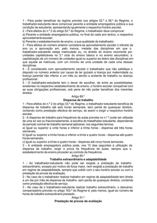 1 - Para poder beneficiar do regime previsto nos artigos 52.º a 58.º do Regime, o
trabalhador-estudante deve comprovar perante a entidade empregadora pública a sua
condição de estudante, apresentando igualmente o respectivo horário escolar.
2 - Para efeitos do n.º 2 do artigo 52.º do Regime, o trabalhador deve comprovar:
a) Perante a entidade empregadora pública, no final de cada ano lectivo, o respectivo
aproveitamentoescolar;
b) Perante o estabelecimento de ensino, a sua qualidade de trabalhador.
3 - Para efeitos do número anterior considera-se aproveitamento escolar o trânsito de
ano ou a aprovação em, pelo menos, metade das disciplinas em que o
trabalhador-estudante esteja matriculado ou, no âmbito do ensino recorrente por
unidades capitalizáveis no 3.º ciclo do ensino básico e no ensino secundário, a
capitalização de um número de unidades igual ou superior ao dobro das disciplinas em
que aquele se matricule, com um mínimo de uma unidade de cada uma dessas
disciplinas.
4 - É considerado com aproveitamento escolar o trabalhador que não satisfaça o
disposto no número anterior por causa de ter gozado a licença por maternidade ou
licença parental não inferior a um mês ou devido a acidente de trabalho ou doença
profissional.
5 - O trabalhador-estudante tem o dever de escolher, de entre as possibilidades
existentes no respectivo estabelecimento de ensino, o horário escolar compatível com
as suas obrigações profissionais, sob pena de não poder beneficiar dos inerentes
direitos.
Artigo 89.º
Dispensa de trabalho
1 - Para efeitos do n.º 2 do artigo 53.º do Regime, o trabalhador-estudante beneficia de
dispensa de trabalho até seis horas semanais, sem perda de quaisquer direitos,
contando como prestação efectiva de serviço, se assim o exigir o respectivo horário
escolar.
2 - A dispensa de trabalho para frequência de aulas prevista no n.º 1 pode ser utilizada
de uma só vez ou fraccionadamente, à escolha do trabalhador-estudante, dependendo
do período normal de trabalho semanal aplicável, nos seguintes termos:
a) Igual ou superior a vinte horas e inferior a trinta horas - dispensa até três horas
semanais;
b) Igual ou superior a trinta horas e inferior a trinta e quatro horas - dispensa até quatro
horassemanais;
c) Igual ou superior a trinta e quatro horas - dispensa até cinco horas semanais.
3 - A entidade empregadora pública pode, nos 15 dias seguintes à utilização da
dispensa de trabalho, exigir a prova da frequência de aulas, sempre que o
estabelecimento de ensino proceder ao controlo da frequência.
Artigo 90.º
Trabalho extraordinário e adaptabilidade
1 - Ao trabalhador-estudante não pode ser exigida a prestação de trabalho
extraordinário, excepto por motivo de força maior, nem exigida a prestação de trabalho
em regime de adaptabilidade, sempre que colidir com o seu horário escolar ou com a
prestação de provas de avaliação.
2 - No caso de o trabalhador realizar trabalho em regime de adaptabilidade tem direito
a um dia por mês de dispensa de trabalho, sem perda de quaisquer direitos, contando
como prestação efectiva de serviço.
3 - No caso de o trabalhador-estudante realizar trabalho extraordinário, o descanso
compensatório previsto no artigo 163.º do Regime é, pelo menos, igual ao número de
horas de trabalho extraordinário prestado.
Artigo 91.º
Prestação de provas de avaliação
 