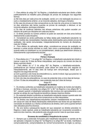 1 - Para efeitos do artigo 54.º do Regime, o trabalhador-estudante tem direito a faltar
justificadamente ao trabalho para prestação de provas de avaliação nos seguintes
termos:
a) Até dois dias por cada prova de avaliação, sendo um o da realização da prova e o
outro o imediatamente anterior, aí se incluindo sábados, domingos e feriados;
b) No caso de provas em dias consecutivos ou de mais de uma prova no mesmo dia,
os dias anteriores são tantos quantas as provas de avaliação a efectuar, aí se
incluindo sábados, domingos e feriados;
c) Os dias de ausência referidos nas alíneas anteriores não podem exceder um
máximo de quatro por disciplina em cada ano lectivo.
2 - O direito previsto no número anterior só pode ser exercido em dois anos lectivos
relativamente a cada disciplina.
3 - Consideram-se ainda justificadas as faltas dadas pelo trabalhador-estudante na
estrita medida das necessidades impostas pelas deslocações para prestar provas de
avaliação, não sendo remuneradas, independentemente do número de disciplinas,
mais de 10 faltas.
4 - Para efeitos de aplicação deste artigo, consideram-se provas de avaliação os
exames e outras provas escritas ou orais, bem como a apresentação de trabalhos,
quando estes os substituem ou os complementam, desde que determinem directa ou
indirectamente o aproveitamento escolar.
Artigo 92.º
Férias e licenças
1 - Para efeitos do n.º 1 do artigo 56.º do Regime, o trabalhador-estudante tem direito a
marcar o gozo de 15 dias de férias interpoladas, sem prejuízo do número de dias de
férias a que tem direito.
2 - Para efeitos do n.º 2 do artigo 56.º do Regime, o trabalhador-estudante,
justificando-se por motivos escolares, pode utilizar em cada ano civil, seguida ou
interpoladamente, até 10 dias úteis de licença sem remuneração, desde que o
requeira nos seguintes termos:
a) Com quarenta e oito horas de antecedência ou, sendo inviável, logo que possível, no
caso de pretender um dia de licença;
b) Com oito dias de antecedência, no caso de pretender dois a cinco dias de licença;
c) Com 15 dias de antecedência, caso pretenda mais de 5 dias de licença.
Artigo 93.º
Cessação de direitos
1 - Os direitos conferidos ao trabalhador-estudante em matéria de horário de trabalho,
de férias e licenças, previstos nos artigos 53.º e 56.º do Regime e nos artigos 89.º e
92.º, cessam quando o trabalhador-estudante não conclua com aproveitamento o ano
escolar ao abrigo de cuja frequência beneficiou desses mesmos direitos.
2 - Os restantes direitos conferidos ao trabalhador-estudante cessam quando este não
tenha aproveitamento em dois anos consecutivos ou três interpolados.
3 - Os direitos dos trabalhadores-estudantes cessam imediatamente no ano lectivo
em causa em caso de falsas declarações relativamente aos factos de que depende a
concessão do estatuto ou a factos constitutivos de direitos, bem como quando tenham
sido utilizados para fins diversos.
4 - No ano lectivo subsequente àquele em que cessaram os direitos previstos no
Regime e neste capítulo, pode ao trabalhador-estudante ser novamente concedido o
exercício dos mesmos, não podendo esta situação ocorrer mais do que duas vezes.
Artigo 94.º
Excesso de candidatos à frequência de cursos
1 - Sempre que a pretensão formulada pelo trabalhador-estudante no sentido de lhe
ser aplicado o disposto no artigo 53.º do Regime e no artigo 89.º se revele, manifesta e
comprovadamente, comprometedora do normal funcionamento do órgão ou serviço,
 